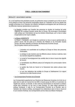 - 423 -
TITRE II – CADRE DE FONCTIONNEMENT
ARTICLE 2-1 – LES ACTEURS ET LEUR ROLE
Au vu de l’expérience des précédents accords, les partenaires sociaux constatent que la mise en œuvre
d’une politique en faveur des personnes handicapées repose sur l’implication de tous les salariés des
sociétés concernées et sur l’impulsion de la Mission Handipacte accompagnée dans ses fonctions par
les différentes instances représentatives du personnel.
• La Direction considère que l’insertion des personnes en situation de handicap fait partie
intégrante de la politique diversité menée dans le Groupe. Elle encourage et accompagne
cette politique par l’intermédiaire de tous les échelons hiérarchiques, par la mise en place
d’organisations et de moyens adaptés.
• La Mission HANDIPACTE
La Mission « Handipacte » est chargée de coordonner la mise en œuvre opérationnelle du
présent accord. Elle fait partie de la Direction des Relations et de l’Innovation Sociale
Groupe, elle-même rattachée à la Direction des Ressources Humaines Groupe.
Ses principales missions sont les suivantes :
− L’animation et la coordination de la politique du Groupe en faveur des personnes
handicapées,
− Le pilotage du plan d’actions avec les différents acteurs internes et externes, dans
leur domaine respectif de compétence,
− Le conseil et l’accompagnement des sociétés dans la mise en œuvre des objectifs
de l’accord,
− La sensibilisation des différents acteurs de l’entreprise et la communication interne
et externe,
− La gestion des fonds de l’accord et le financement des actions prévues dans
l’accord,
− Le suivi des réalisations des sociétés du Groupe et l’établissement d’un rapport
d’activité et d’un bilan financier annuel.
• Les Correspondants Promotion de la Diversité
Les Correspondants appartiennent aux Directions des Ressources Humaines et ont été mis en
place dans le cadre de l’avenant de mai 2009 à l’accord groupe de 2005 sur la promotion de
l’égalité des chances, la diversité, la lutte contre les discriminations en favorisant la cohésion
sociale dans l’entreprise, en lien avec le Label Diversité. Ce Label intègre pleinement la
politique Handipacte. A cette fin, les Correspondants Promotion de la Diversité, dans la
réalisation des missions confiées, accompagnent les collaborateurs dans la mise en œuvre et
le suivi d’actions Handicap. Ces Correspondants sont les relais de la Mission Handipacte.
 