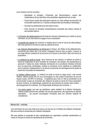 - 424 -
Leurs missions sont les suivantes :
− Démultiplier la formation « Prévention des Discriminations » auprès des
collaborateurs de leur périmètre et les sensibiliser régulièrement par la suite.
− Communiquer auprès des partenaires externes sur notre politique de promotion de
la Diversité notamment sur l’insertion professionnelle des travailleurs handicapés
− Favoriser les partenariats avec des acteurs locaux
− Faire remonter et centraliser trimestriellement l’ensemble des actions menées et
des résultats obtenus
• La Direction des établissements prend toutes les mesures nécessaires pour mettre en œuvre
l’animation, le suivi des actions à engager et leur consolidation.
• L’ensemble des salariés est concerné ou impliqué dans la mise en œuvre de cette politique,
soit à titre personnel, soit dans le cadre du collectif de travail.
• Les Instances Représentatives du Personnel du Groupe, des filiales et des établissements,
conscientes des enjeux liés à cet accord, s’engagent chacune dans sa partie, à assurer la
plus large diffusion possible de cet accord et à en assurer la promotion. Elles sont forces de
propositions.
• La médecine de santé au travail : dans l’exercice de ses missions, le médecin de santé au
travail est indépendant et est le conseiller de l’employeur, des salariés, des représentants du
personnel. Il réalise les visites médicales d’embauche et la surveillance médicale renforcée
pour les personnes handicapées, anticipe la survenance d’une inaptitude en collaboration
avec le directeur d’établissement ou de service et préconise les aménagements de postes de
travail et/ou les postes de reclassement.
- Le médecin référent groupe : Le médecin de santé au travail du siège social, a été nommé
médecin référent groupe afin de nous accompagner sur des projets transversaux tel que les
risques routiers, les RPS, le handicap… et également pour avoir un rôle de coordination et de
communication auprès de l’ensemble des médecins de santé au travail de France (explication
de plans d’actions, de méthodologie, traitement de cas individuel de maintien dans l’emploi….,
accompagnement d’un directeur, d’un Responsable de Ressources Humaines…)
• Les autres experts: pour des cas spécifiques, après validation de la Mission Handipacte,
certains experts peuvent être sollicités, tels que des ergonomes, des organismes et cabinets
spécialisés, … qui peuvent accompagner l’entreprise dans leur domaine respectif de
compétences.
ARTICLE 2-2 – PILOTAGE
Une commission de suivi sera créée et se réunira une fois par an à l’initiative de la Mission Handipacte.
Elle sera animée et coordonnée par la Mission Handipacte.
Elle sera paritaire et composée de deux représentants par organisation syndicale représentative au
niveau du Groupe et d’autant de représentants de la Direction.
 