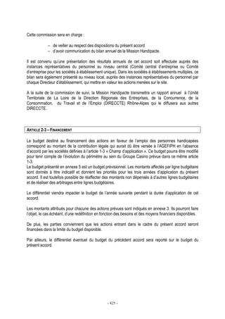 - 425 -
Cette commission sera en charge :
− de veiller au respect des dispositions du présent accord
− d’avoir communication du bilan annuel de la Mission Handipacte.
Il est convenu qu’une présentation des résultats annuels de cet accord soit effectuée auprès des
instances représentatives du personnel au niveau central (Comité central d’entreprise ou Comité
d’entreprise pour les sociétés à établissement unique). Dans les sociétés à établissements multiples, ce
bilan sera également présenté au niveau local, auprès des instances représentatives du personnel par
chaque Directeur d’établissement, qui mettra en valeur les actions menées sur le site.
A la suite de la commission de suivi, la Mission Handipacte transmettra un rapport annuel à l’Unité
Territoriale de La Loire de la Direction Régionale des Entreprises, de la Concurrence, de la
Consommation, du Travail et de l’Emploi (DIRECCTE) Rhône-Alpes qui le diffusera aux autres
DIRECCTE.
ARTICLE 2-3 – FINANCEMENT
Le budget destiné au financement des actions en faveur de l’emploi des personnes handicapées
correspond au montant de la contribution légale qui aurait dû être versée à l’AGEFIPH en l’absence
d’accord par les sociétés définies à l’article 1-3 « Champ d’application ». Ce budget pourra être modifié
pour tenir compte de l’évolution du périmètre au sein du Groupe Casino prévue dans ce même article
1-3.
Le budget présenté en annexe 5 est un budget prévisionnel. Les montants affectés par ligne budgétaire
sont donnés à titre indicatif et donnent les priorités pour les trois années d’application du présent
accord. Il est toutefois possible de réaffecter des montants non dépensés à d’autres lignes budgétaires
et de réaliser des arbitrages entre lignes budgétaires.
Le différentiel viendra impacter le budget de l’année suivante pendant la durée d’application de cet
accord.
Les montants attribués pour chacune des actions prévues sont indiqués en annexe 3. Ils pourront faire
l’objet, le cas échéant, d’une redéfinition en fonction des besoins et des moyens financiers disponibles.
De plus, les parties conviennent que les actions entrant dans le cadre du présent accord seront
financées dans la limite du budget disponible.
Par ailleurs, le différentiel éventuel du budget du précédent accord sera reporté sur le budget du
présent accord.
 