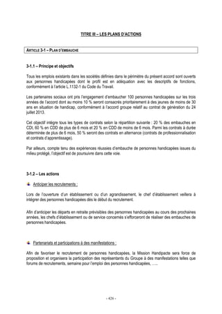 - 426 -
TITRE III – LES PLANS D’ACTIONS
ARTICLE 3-1 – PLAN D’EMBAUCHE
3-1.1 – Principe et objectifs
Tous les emplois existants dans les sociétés définies dans le périmètre du présent accord sont ouverts
aux personnes handicapées dont le profil est en adéquation avec les descriptifs de fonctions,
conformément à l’article L.1132-1 du Code du Travail.
Les partenaires sociaux ont pris l’engagement d’embaucher 100 personnes handicapées sur les trois
années de l’accord dont au moins 10 % seront consacrés prioritairement à des jeunes de moins de 30
ans en situation de handicap, conformément à l’accord groupe relatif au contrat de génération du 24
juillet 2013.
Cet objectif intègre tous les types de contrats selon la répartition suivante : 20 % des embauches en
CDI, 60 % en CDD de plus de 6 mois et 20 % en CDD de moins de 6 mois. Parmi les contrats à durée
déterminée de plus de 6 mois, 50 % seront des contrats en alternance (contrats de professionnalisation
et contrats d’apprentissage).
Par ailleurs, compte tenu des expériences réussies d’embauche de personnes handicapées issues du
milieu protégé, l’objectif est de poursuivre dans cette voie.
3-1.2 – Les actions
Anticiper les recrutements :
Lors de l’ouverture d’un établissement ou d’un agrandissement, le chef d’établissement veillera à
intégrer des personnes handicapées dès le début du recrutement.
Afin d’anticiper les départs en retraite prévisibles des personnes handicapées au cours des prochaines
années, les chefs d’établissement ou de service concernés s’efforceront de réaliser des embauches de
personnes handicapées.
Partenariats et participations à des manifestations :
Afin de favoriser le recrutement de personnes handicapées, la Mission Handipacte sera force de
proposition et organisera la participation des représentants du Groupe à des manifestations telles que
forums de recrutements, semaine pour l’emploi des personnes handicapées, …..
 