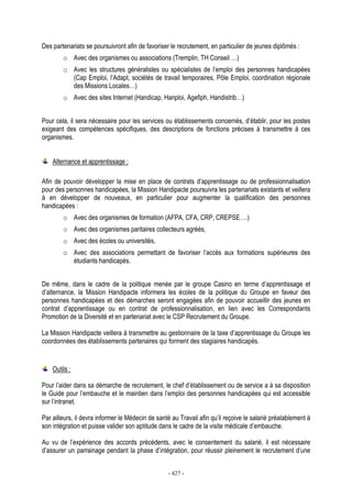 - 427 -
Des partenariats se poursuivront afin de favoriser le recrutement, en particulier de jeunes diplômés :
o Avec des organismes ou associations (Tremplin, TH Conseil …)
o Avec les structures généralistes ou spécialistes de l’emploi des personnes handicapées
(Cap Emploi, l’Adapt, sociétés de travail temporaires, Pôle Emploi, coordination régionale
des Missions Locales…)
o Avec des sites Internet (Handicap, Hanploi, Agefiph, Handistrib…)
Pour cela, il sera nécessaire pour les services ou établissements concernés, d’établir, pour les postes
exigeant des compétences spécifiques, des descriptions de fonctions précises à transmettre à ces
organismes.
Alternance et apprentissage :
Afin de pouvoir développer la mise en place de contrats d’apprentissage ou de professionnalisation
pour des personnes handicapées, la Mission Handipacte poursuivra les partenariats existants et veillera
à en développer de nouveaux, en particulier pour augmenter la qualification des personnes
handicapées :
o Avec des organismes de formation (AFPA, CFA, CRP, CREPSE….)
o Avec des organismes paritaires collecteurs agréés,
o Avec des écoles ou universités,
o Avec des associations permettant de favoriser l’accès aux formations supérieures des
étudiants handicapés.
De même, dans le cadre de la politique menée par le groupe Casino en terme d’apprentissage et
d’alternance, la Mission Handipacte informera les écoles de la politique du Groupe en faveur des
personnes handicapées et des démarches seront engagées afin de pouvoir accueillir des jeunes en
contrat d’apprentissage ou en contrat de professionnalisation, en lien avec les Correspondants
Promotion de la Diversité et en partenariat avec le CSP Recrutement du Groupe.
La Mission Handipacte veillera à transmettre au gestionnaire de la taxe d’apprentissage du Groupe les
coordonnées des établissements partenaires qui forment des stagiaires handicapés.
Outils :
Pour l’aider dans sa démarche de recrutement, le chef d’établissement ou de service a à sa disposition
le Guide pour l’embauche et le maintien dans l’emploi des personnes handicapées qui est accessible
sur l’intranet.
Par ailleurs, il devra informer le Médecin de santé au Travail afin qu’il reçoive le salarié préalablement à
son intégration et puisse valider son aptitude dans le cadre de la visite médicale d’embauche.
Au vu de l’expérience des accords précédents, avec le consentement du salarié, il est nécessaire
d’assurer un parrainage pendant la phase d’intégration, pour réussir pleinement le recrutement d’une
 