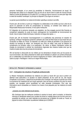 - 428 -
personne handicapée, et en amont de sensibiliser la hiérarchie, l’environnement de travail. Ce
parrainage sera calqué sur le dispositif C’Duo qui est mis en œuvre dans le cadre de l’accord Groupe
relatif au contrat de génération du 24 juillet 2013. Le critère de mise en œuvre ici ne sera pas l’âge mais
le statut de travailleur handicapé. Le principe du dispositif C’Duo figure en annexe 4.
Le parrain pourra bénéficier du module de formation spécifique construit à cet effet.
D’autre part, afin de faire un point sur l’intégration du collaborateur et de vérifier que tout a été mis en
œuvre en particulier en terme de compensation du handicap, un entretien sera réalisé par le
Responsable Ressources Humaines, 6 mois après l’embauche.
Si l’intégration de la personne nécessite une adaptation, les frais engagés pourront être financés en
complément (adaptation du poste de travail, aménagement de l’accessibilité de l’environnement de
travail, mise en place d’aides techniques, traduction en langue des signes…).
D’autre part, afin de favoriser l’accompagnement à la qualification des personnes en situation de
handicap, la Mission Handipacte soutiendra l’utilisation des outils de Pôle Emploi et Cap emploi tels que
l’Evaluation en Milieu de Travail. Ce dispositif a en effet pour intérêt de permettre à une personne en
situation de handicap de valider, non seulement son choix de métier, mais aussi de détecter les
compléments de formation utiles à sa qualification. De même, la Mission Handipacte incitera les
chargés de recrutement à solliciter les coordinations régionales des missions locales ainsi que les
missions locales dans tous les process de recrutement.
Afin de favoriser la découverte de nos métiers par les demandeurs d’emploi et/ou par les jeunes en
cours de formation, des vidéos présentant le métier seront réalisées en utilisant une caméra embarquée
par un collaborateur qui exécutera son travail et expliquera sa mission. Cette opération se fera dans le
cadre du projet « Handiagora » lancé sur la région Rhône-Alpes.
ARTICLE 3-2 – PREVENIR ET APPREHENDER LE HANDICAP
3-2-1 – Anticipation des situations d’inaptitude professionnelle
La Mission Handipacte sensibilisera les médecins de santé au travail afin que ceux-ci portent une
attention toute particulière à la situation du salarié présentant, de leur point de vue, des risques
d’inaptitude à court terme. L’objectif est de permettre ainsi d’anticiper, les mesures à prendre pour éviter
la survenance de l’inaptitude par tout moyen approprié, dans de bonnes conditions et le plus en amont
possible. Les managers seront sensibilisés sur cette nécessité d’anticipation. Pour cela, des
informations seront accessibles sur Intranet et au travers d’une plaquette pour les médecins de santé
au travail.
- proposer une visite médicale de pré-reprise :
Afin d’anticiper dans les meilleures conditions la reprise du travail, selon la situation, la hiérarchie
informera le bénéficiaire absent pour accident de travail ou maladie depuis plus de trois mois de la
possibilité de solliciter une visite médicale de pré-reprise par le Médecin de santé au Travail, en
joignant la notice d’information nouvellement réalisée par la CARSAT.
 