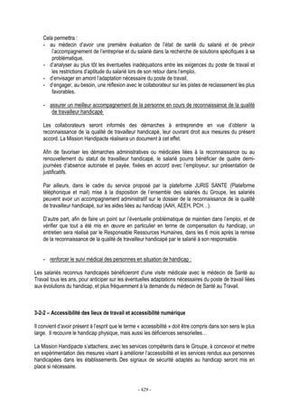 - 429 -
Cela permettra :
- au médecin d’avoir une première évaluation de l’état de santé du salarié et de prévoir
l’accompagnement de l’entreprise et du salarié dans la recherche de solutions spécifiques à sa
problématique,
- d’analyser au plus tôt les éventuelles inadéquations entre les exigences du poste de travail et
les restrictions d’aptitude du salarié lors de son retour dans l’emploi,
- d’envisager en amont l’adaptation nécessaire du poste de travail,
- d’engager, au besoin, une réflexion avec le collaborateur sur les pistes de reclassement les plus
favorables.
- assurer un meilleur accompagnement de la personne en cours de reconnaissance de la qualité
de travailleur handicapé
Les collaborateurs seront informés des démarches à entreprendre en vue d’obtenir la
reconnaissance de la qualité de travailleur handicapé, leur ouvrant droit aux mesures du présent
accord. La Mission Handipacte réalisera un document à cet effet.
Afin de favoriser les démarches administratives ou médicales liées à la reconnaissance ou au
renouvellement du statut de travailleur handicapé, le salarié pourra bénéficier de quatre demi-
journées d’absence autorisée et payée, fixées en accord avec l’employeur, sur présentation de
justificatifs.
Par ailleurs, dans le cadre du service proposé par la plateforme JURIS SANTE (Plateforme
téléphonique et mail) mise à la disposition de l’ensemble des salariés du Groupe, les salariés
peuvent avoir un accompagnement administratif sur le dossier de la reconnaissance de la qualité
de travailleur handicapé, sur les aides liées au handicap (AAH, AEEH, PCH…).
D’autre part, afin de faire un point sur l’éventuelle problématique de maintien dans l’emploi, et de
vérifier que tout a été mis en œuvre en particulier en terme de compensation du handicap, un
entretien sera réalisé par le Responsable Ressources Humaines, dans les 6 mois après la remise
de la reconnaissance de la qualité de travailleur handicapé par le salarié à son responsable.
- renforcer le suivi médical des personnes en situation de handicap :
Les salariés reconnus handicapés bénéficieront d’une visite médicale avec le médecin de Santé au
Travail tous les ans, pour anticiper sur les éventuelles adaptations nécessaires du poste de travail liées
aux évolutions du handicap, et plus fréquemment à la demande du médecin de Santé au Travail.
3-2-2 – Accessibilité des lieux de travail et accessibilité numérique
Il convient d’avoir présent à l’esprit que le terme « accessibilité » doit être compris dans son sens le plus
large. Il recouvre le handicap physique, mais aussi les déficiences sensorielles…
La Mission Handipacte s’attachera, avec les services compétents dans le Groupe, à concevoir et mettre
en expérimentation des mesures visant à améliorer l’accessibilité et les services rendus aux personnes
handicapées dans les établissements. Des signaux de sécurité adaptés au handicap seront mis en
place si nécessaire.
 