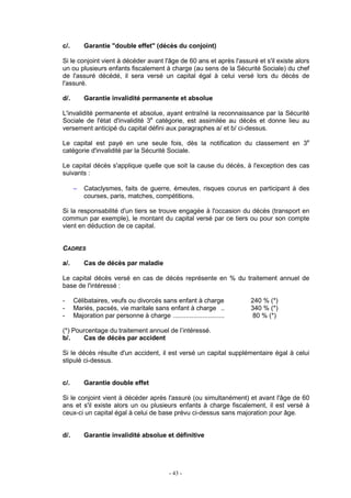 - 43 -
c/. Garantie "double effet" (décès du conjoint)
Si le conjoint vient à décéder avant l'âge de 60 ans et après l'assuré et s'il existe alors
un ou plusieurs enfants fiscalement à charge (au sens de la Sécurité Sociale) du chef
de l'assuré décédé, il sera versé un capital égal à celui versé lors du décès de
l'assuré.
d/. Garantie invalidité permanente et absolue
L'invalidité permanente et absolue, ayant entraîné la reconnaissance par la Sécurité
Sociale de l'état d'invalidité 3e
catégorie, est assimilée au décès et donne lieu au
versement anticipé du capital défini aux paragraphes a/ et b/ ci-dessus.
Le capital est payé en une seule fois, dès la notification du classement en 3e
catégorie d'invalidité par la Sécurité Sociale.
Le capital décès s'applique quelle que soit la cause du décès, à l'exception des cas
suivants :
− Cataclysmes, faits de guerre, émeutes, risques courus en participant à des
courses, paris, matches, compétitions.
Si la responsabilité d'un tiers se trouve engagée à l'occasion du décès (transport en
commun par exemple), le montant du capital versé par ce tiers ou pour son compte
vient en déduction de ce capital.
CADRES
a/. Cas de décès par maladie
Le capital décès versé en cas de décès représente en % du traitement annuel de
base de l'intéressé :
- Célibataires, veufs ou divorcés sans enfant à charge 240 % (*)
- Mariés, pacsés, vie maritale sans enfant à charge .. 340 % (*)
- Majoration par personne à charge ............................ 80 % (*)
(*) Pourcentage du traitement annuel de l’intéressé.
b/. Cas de décès par accident
Si le décès résulte d'un accident, il est versé un capital supplémentaire égal à celui
stipulé ci-dessus.
c/. Garantie double effet
Si le conjoint vient à décéder après l'assuré (ou simultanément) et avant l'âge de 60
ans et s'il existe alors un ou plusieurs enfants à charge fiscalement, il est versé à
ceux-ci un capital égal à celui de base prévu ci-dessus sans majoration pour âge.
d/. Garantie invalidité absolue et définitive
 