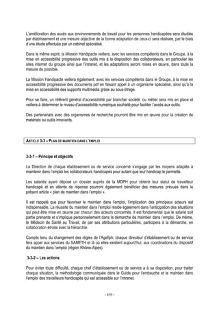 - 430 -
L’amélioration des accès aux environnements de travail pour les personnes handicapées sera étudiée
par établissement et une mesure objective de la bonne adaptation de ceux-ci sera réalisée, par le biais
d’une étude effectuée par un cabinet spécialisé.
Dans le même esprit, la Mission Handipacte veillera, avec les services compétents dans le Groupe, à la
mise en accessibilité progressive des outils mis à la disposition des collaborateurs, en particulier les
sites internet du groupe ainsi que l’intranet, et les adaptations seront mises en œuvre, dans toute la
mesure du possible.
La Mission Handipacte veillera également, avec les services compétents dans le Groupe, à la mise en
accessibilité progressive des documents pdf en faisant appel à un organisme spécialisé, ainsi qu’à la
mise en accessibilité des supports multimédia grâce au sous-titrage.
Pour se faire, un référent général d’accessibilité par branche/ société ou métier sera mis en place et
veillera à déterminer le niveau d’accessibilité numérique souhaité pour faciliter l’accès aux outils.
Des partenariats avec des organismes de recherche pourront être mis en œuvre pour la création de
matériels ou outils innovants.
ARTICLE 3-3 – PLAN DE MAINTIEN DANS L’EMPLOI
3-3-1 – Principe et objectifs
La Direction de chaque établissement ou de service concerné s’engage par les moyens adaptés à
maintenir dans l’emploi les collaborateurs handicapés pour autant que leur handicap le permette.
Les salariés ayant déposé un dossier auprès de la MDPH pour obtenir leur statut de travailleur
handicapé et en attente de réponse pourront également bénéficier des mesures prévues dans le
présent article « plan de maintien dans l’emploi ».
Il est rappelé que pour favoriser le maintien dans l’emploi, l’implication des principaux acteurs est
indispensable. La réussite du maintien dans l’emploi réside également dans l’anticipation des situations
qui peut être mise en œuvre par chacun des acteurs concernés. Il est fondamental que le salarié soit
partie prenante et s’implique personnellement dans la démarche de maintien dans l’emploi. De même,
le Médecin de Santé au Travail, de par ses attributions particulières, participera à la démarche, en
collaboration étroite avec la hiérarchie.
Compte tenu du changement des règles de l’Agefiph, chaque directeur d’établissement ou de service
fera appel aux services du SAMETH et là où elles existent aujourd’hui, aux coordinations du dispositif
du maintien dans l’emploi (région Rhône-Alpes).
3-3-2 – Les actions
Pour éviter toute difficulté, chaque chef d’établissement ou de service a à sa disposition, pour traiter
chaque situation, la méthodologie communiquée dans le Guide pour l’embauche et le maintien dans
l’emploi des travailleurs handicapés qui est accessible sur l’intranet.
 