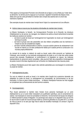 - 431 -
Il fera appel au Correspondant Promotion de la Diversité de sa région ou de sa filiale pour l’aider dans
sa démarche. Ce dernier pourra s’appuyer sur le process rappelant l’ensemble des étapes et des
délais ainsi que les outils permettant le maintien dans l’emploi des salariés bien en amont des
restrictions d’aptitude.
Des exemples réussis de maintien dans l’emploi feront l’objet d’un recensement et d’une diffusion.
Actions mises en œuvre pour les situations individuelles de maintien dans l’emploi :
La Mission Handipacte, le Sameth, les Correspondants Promotion de la Diversité, les directeurs
d’établissement ou de service, les managers, les médecins de santé au travail rechercheront ensemble
les meilleures solutions de maintien :
- soit dans le poste de travail par l’aménagement de l’organisation du travail, par l’aménagement
technique du poste,
- soit dans le groupe avec des passerelles vers des métiers compatibles avec les restrictions à
l’emploi et avec les compétences exigées,
- soit dans l’activité professionnelle en externe, si aucune solution pérenne de reclassement n’est
trouvée en interne ou si le bilan professionnel réalisé par le salarié permet la construction d’un
nouveau projet professionnel.
Au moment de la reprise, le médecin de santé au travail, après s’être prononcé sur l’aptitude de
l’intéressé, sera consulté sur les éventuels aménagements de poste ou sur la liste des autres postes
pouvant être proposés. Parallèlement, et conformément à la législation en vigueur, les instances
représentatives du personnel seront consultées ; elles pourront faire des propositions d’aménagement
de poste et seront informées régulièrement par la Direction de l’établissement des mesures prises.
La Mission Handipacte pourra faire appel à des cabinets spécialisés pour accompagner la construction
du projet de maintien.
Aménagements de poste :
Sur avis du médecin de santé au travail, si le maintien dans l’emploi de la personne nécessite une
adaptation du poste de travail, un aménagement de l’accessibilité, de l’environnement ou de son
évacuation, la mise en place d’aides techniques…, la Mission Handipacte financera les frais engagés
en complément des co-financements de droit commun existants.
Accompagnement :
Pour réussir pleinement le maintien dans l’emploi d’une personne handicapée sur un autre
établissement ou sur un autre métier nécessitant une qualification spécifique, avec le consentement du
salarié, il est nécessaire en amont de sensibiliser la hiérarchie, l’environnement de travail et de désigner
un référent pendant la phase d’intégration. Ce parrainage sera calqué sur le dispositif C’Duo qui est mis
en œuvre dans le cadre de l’accord Groupe relatif au contrat de génération du 24 juillet 2013. Le critère
de mise en œuvre ici ne sera pas l’âge mais le statut de travailleur handicapé. En annexe 4, figure le
dispositif C’Duo.
 