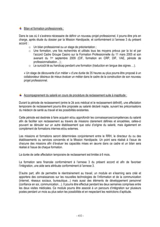 - 432 -
Bilan et formation professionnels :
Dans le cas où il s’avèrera nécessaire de définir un nouveau projet professionnel, il pourra être pris en
charge, après étude du dossier par la Mission Handipacte, et conformément à l’annexe 3 du présent
accord :
o Un bilan professionnel ou un stage de préorientation ;
o Une formation, une fois recherchés et utilisés tous les moyens prévus par la loi et par
l’accord Cadre Groupe Casino sur la Formation Professionnelle du 11 mars 2005 et son
avenant du 1er septembre 2009 (CIF, formation en CRP, DIF, VAE, période de
professionnalisation…) ;
o Le surcoût lié au handicap pendant une formation (traduction en langue des signes …).
« Un stage de découverte d’un métier » d’une durée de 35 heures au plus pourra être proposé à un
collaborateur désireux de mieux évaluer un métier dans le cadre de la construction de son nouveau
projet professionnel.
Accompagnement du salarié en cours de procédure de reclassement suite à inaptitude :
Durant la période de reclassement (entre le 2è avis médical et le reclassement définitif), une affectation
temporaire de reclassement pourra être proposée au salarié déclaré inapte, suivant les préconisations
du médecin de santé au travail et les possibilités existantes.
Cette période est destinée à faire acquérir et/ou approfondir les connaissances/compétences du salarié
afin de faciliter son reclassement au travers de missions clairement définies et encadrées, celles-ci
pouvant se dérouler sur un autre établissement que celui d’origine du salarié, mais également en
complément de formations internes et/ou externes.
Les missions et formations seront déterminées conjointement entre le RRH, le directeur du ou des
établissements ou services concernés et la Mission Handipacte. Un point sera réalisé à l’issue de
chacune des missions afin d’évaluer les capacités mises en œuvre dans ce cadre et un bilan sera
réalisé à l’issue de chaque formation.
La durée de cette affectation temporaire de reclassement est limitée à 6 mois.
La formation sera financée conformément à l’annexe 3 du présent accord et afin de favoriser
l’intégration, une aide sera attribuée conformément à l’annexe 3.
D’autre part, afin de permettre le réentrainement au travail, un module en e’learning sera créé et
apportera des connaissances sur les nouvelles technologies de l’information et de la communication
(internet, réseaux sociaux, bureautique…) mais aussi des éléments de développement personnel
(confiance en soi, communication…). Il pourra être effectué pendant les deux semaines comprises entre
les deux visites médicales. Ce module pourra être associé à un parcours d’intégration sur plusieurs
postes pendant un mois au plus selon les possibilités et en respectant les restrictions d’aptitude.
 