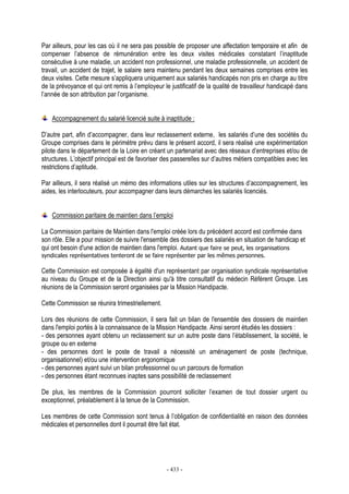 - 433 -
Par ailleurs, pour les cas où il ne sera pas possible de proposer une affectation temporaire et afin de
compenser l’absence de rémunération entre les deux visites médicales constatant l’inaptitude
consécutive à une maladie, un accident non professionnel, une maladie professionnelle, un accident de
travail, un accident de trajet, le salaire sera maintenu pendant les deux semaines comprises entre les
deux visites. Cette mesure s’appliquera uniquement aux salariés handicapés non pris en charge au titre
de la prévoyance et qui ont remis à l’employeur le justificatif de la qualité de travailleur handicapé dans
l’année de son attribution par l’organisme.
Accompagnement du salarié licencié suite à inaptitude :
D’autre part, afin d’accompagner, dans leur reclassement externe, les salariés d’une des sociétés du
Groupe comprises dans le périmètre prévu dans le présent accord, il sera réalisé une expérimentation
pilote dans le département de la Loire en créant un partenariat avec des réseaux d’entreprises et/ou de
structures. L’objectif principal est de favoriser des passerelles sur d’autres métiers compatibles avec les
restrictions d’aptitude.
Par ailleurs, il sera réalisé un mémo des informations utiles sur les structures d’accompagnement, les
aides, les interlocuteurs, pour accompagner dans leurs démarches les salariés licenciés.
Commission paritaire de maintien dans l’emploi
La Commission paritaire de Maintien dans l'emploi créée lors du précédent accord est confirmée dans
son rôle. Elle a pour mission de suivre l'ensemble des dossiers des salariés en situation de handicap et
qui ont besoin d'une action de maintien dans l'emploi. Autant que faire se peut, les organisations
syndicales représentatives tenteront de se faire représenter par les mêmes personnes.
Cette Commission est composée à égalité d'un représentant par organisation syndicale représentative
au niveau du Groupe et de la Direction ainsi qu'à titre consultatif du médecin Référent Groupe. Les
réunions de la Commission seront organisées par la Mission Handipacte.
Cette Commission se réunira trimestriellement.
Lors des réunions de cette Commission, il sera fait un bilan de l'ensemble des dossiers de maintien
dans l'emploi portés à la connaissance de la Mission Handipacte. Ainsi seront étudiés les dossiers :
- des personnes ayant obtenu un reclassement sur un autre poste dans l’établissement, la société, le
groupe ou en externe
- des personnes dont le poste de travail a nécessité un aménagement de poste (technique,
organisationnel) et/ou une intervention ergonomique
- des personnes ayant suivi un bilan professionnel ou un parcours de formation
- des personnes étant reconnues inaptes sans possibilité de reclassement
De plus, les membres de la Commission pourront solliciter l’examen de tout dossier urgent ou
exceptionnel, préalablement à la tenue de la Commission.
Les membres de cette Commission sont tenus à l’obligation de confidentialité en raison des données
médicales et personnelles dont il pourrait être fait état.
 