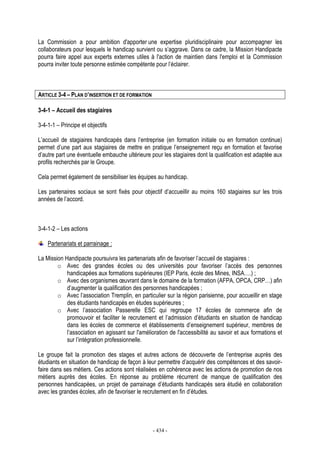 - 434 -
La Commission a pour ambition d'apporter une expertise pluridisciplinaire pour accompagner les
collaborateurs pour lesquels le handicap survient ou s’aggrave. Dans ce cadre, la Mission Handipacte
pourra faire appel aux experts externes utiles à l'action de maintien dans l'emploi et la Commission
pourra inviter toute personne estimée compétente pour l’éclairer.
ARTICLE 3-4 – PLAN D’INSERTION ET DE FORMATION
3-4-1 – Accueil des stagiaires
3-4-1-1 – Principe et objectifs
L’accueil de stagiaires handicapés dans l’entreprise (en formation initiale ou en formation continue)
permet d’une part aux stagiaires de mettre en pratique l’enseignement reçu en formation et favorise
d’autre part une éventuelle embauche ultérieure pour les stagiaires dont la qualification est adaptée aux
profils recherchés par le Groupe.
Cela permet également de sensibiliser les équipes au handicap.
Les partenaires sociaux se sont fixés pour objectif d’accueillir au moins 160 stagiaires sur les trois
années de l’accord.
3-4-1-2 – Les actions
Partenariats et parrainage :
La Mission Handipacte poursuivra les partenariats afin de favoriser l’accueil de stagiaires :
o Avec des grandes écoles ou des universités pour favoriser l’accès des personnes
handicapées aux formations supérieures (IEP Paris, école des Mines, INSA….) ;
o Avec des organismes œuvrant dans le domaine de la formation (AFPA, OPCA, CRP…) afin
d’augmenter la qualification des personnes handicapées ;
o Avec l’association Tremplin, en particulier sur la région parisienne, pour accueillir en stage
des étudiants handicapés en études supérieures ;
o Avec l’association Passerelle ESC qui regroupe 17 écoles de commerce afin de
promouvoir et faciliter le recrutement et l’admission d’étudiants en situation de handicap
dans les écoles de commerce et établissements d’enseignement supérieur, membres de
l’association en agissant sur l'amélioration de l'accessibilité au savoir et aux formations et
sur l’intégration professionnelle.
Le groupe fait la promotion des stages et autres actions de découverte de l’entreprise auprès des
étudiants en situation de handicap de façon à leur permettre d’acquérir des compétences et des savoir-
faire dans ses métiers. Ces actions sont réalisées en cohérence avec les actions de promotion de nos
métiers auprès des écoles. En réponse au problème récurrent de manque de qualification des
personnes handicapées, un projet de parrainage d’étudiants handicapés sera étudié en collaboration
avec les grandes écoles, afin de favoriser le recrutement en fin d’études.
 