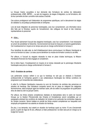 - 435 -
Le Groupe Casino accueillera à leur demande des formateurs de centres de rééducation
professionnelle, d’IME, IMPRO…, au sein de magasins, de stages d’intégration, ou de formations, afin
de leur permettre de bien connaître notre secteur d’activité.
Ces actions privilégieront soit l’élaboration de programmes spécifiques, soit le déroulement de stages
de validation ou de pratique professionnelle en entreprise.
Lors de toute intégration de personnes handicapées, avec leur consentement, une information devra
être faite par le Directeur auprès de l’encadrement, des collègues de travail et des instances
représentatives du personnel.
Aides :
Pour réussir pleinement l’accueil des stagiaires handicapés, avec leur consentement, il est nécessaire
en amont de sensibiliser la hiérarchie, l’environnement de travail et d’assurer un tutorat supplémentaire.
Cet investissement en moyens et en temps sera pris en charge conformément à l’annexe 3.
Pour bénéficier de cette aide, le chef d’établissement devra communiquer à la Mission Handipacte le
nom et la fonction du tuteur. Le tuteur pourra bénéficier du module de formation construit à cet effet.
Par ailleurs, si l’accueil du stagiaire nécessite la mise en place d’aides techniques, la Mission
Handipacte financera les frais engagés en complément.
De la même façon, l’investissement en moyens et en temps nécessité par le parrainage d’étudiants
handicapés sera pris en charge conformément à l’annexe 3.
3-4-2 – Evolution de carrières
Les partenaires sociaux veillent à ce que le handicap ne soit pas un obstacle à l’évolution
professionnelle et l’entreprise garantit à ses collaborateurs handicapés les mêmes conditions de
progression qu’à l’ensemble des collaborateurs.
A cette fin, la Mission Handipacte s’assurera du suivi de l’évolution de carrières des personnes en
situation de handicap. Des indicateurs comparés seront mis en place en intégrant les catégories
femme/homme, statut employé/ agent de maîtrise/ cadre, afin de veiller à la progression de qualification
et/ou de statut au sein du groupe Casino.
Par ailleurs, les fiches emplois compétences réalisées et réactualisées dans le cadre de l’accord
Groupe sur la Gestion Prévisionnelle des Emplois et Compétences seront complétées par un
paragraphe précisant les conditions de réalisation de l’emploi et en particulier les contraintes majeures
de l’emploi concerné. Seront traitées en priorité les fiches emplois compétences sur lesquelles sont
employés principalement nos salariés en situation de handicap.
De plus, à sa demande, tout salarié en situation de handicap ayant au moins 10 ans d’ancienneté
pourra, à partir de l’âge de 45 ans, effectuer un bilan professionnel. Ce bilan sera pris en charge sur le
budget de l’accord.
 