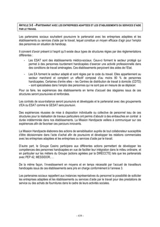 - 438 -
ARTICLE 3-5 –PARTENARIAT AVEC LES ENTREPRISES ADAPTEES ET LES ETABLISSEMENTS OU SERVICES D’AIDE
PAR LE TRAVAIL
Les partenaires sociaux souhaitent poursuivre le partenariat avec les entreprises adaptées et les
établissements ou services d’aide par le travail, lequel constitue un moyen efficace d’agir pour l’emploi
des personnes en situation de handicap.
Il convient d’avoir présent à l’esprit qu’il existe deux types de structures régies par des réglementations
différentes :
- Les ESAT sont des établissements médico-sociaux. Ceux-ci forment le secteur protégé qui
permet à des personnes lourdement handicapées d’exercer une activité professionnelle dans
des conditions de travail aménagées. Ces établissements perçoivent des aides de l’Etat.
- Les EA forment le secteur adapté et sont régies par le code du travail. Elles appartiennent au
secteur marchand et comptent un effectif composé d’au moins 80 % de personnes
handicapées. Certaines d’entre elles – les Centres de distribution de travail à domicile (CDTD)
– sont spécialisées dans l’emploi des personnes qui ne sont pas en mesure de se déplacer.
Pour ce faire, les expériences des établissements en terme d’accueil des stagiaires issus de ces
structures seront poursuivies et renforcées.
Les contrats de sous-traitance seront poursuivis et développés et le partenariat avec des groupements
d’EA ou ESAT comme le GESAT sera poursuivi.
Des expériences réussies de mise à disposition individuelle ou collective de personnel issu de ces
structures pour la réalisation de travaux particuliers ont permis d’aboutir à des embauches en contrat à
durée indéterminée dans nos établissements. La Mission Handipacte veillera à communiquer sur ces
expériences afin de favoriser ces parcours innovants.
La Mission Handipacte élaborera des actions de sensibilisation auprès de tout collaborateur susceptible
d’être décisionnaire dans l’acte d’achat afin de poursuivre et développer les relations commerciales
avec les entreprises adaptées et les entreprises ou services d’aide par le travail.
D’autre part, le Groupe Casino participera aux différentes actions permettant de développer les
compétences des personnes handicapées en vue de faciliter leur intégration dans le milieu ordinaire, et
en particulier sur les métiers du Groupe (actions agréées par la DIRECCTE) tels que les partenariats
avec PEP 42, MESSIDOR, …
De la même façon, l’investissement en moyens et en temps nécessité par l’accueil de travailleurs
handicapés issus de ces établissements sera pris en charge conformément à l’annexe 3.
Les partenaires sociaux rappellent aux instances représentatives du personnel la possibilité de solliciter
les entreprises adaptées et les établissements ou services d’aide par le travail pour des prestations de
service ou des achats de fournitures dans le cadre de leurs activités sociales.
 