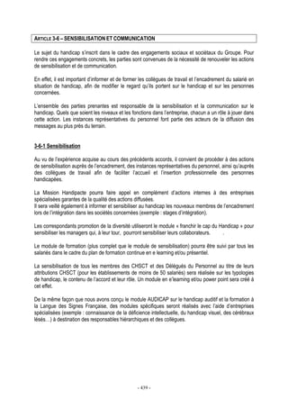 - 439 -
ARTICLE 3-6 – SENSIBILISATION ET COMMUNICATION
Le sujet du handicap s’inscrit dans le cadre des engagements sociaux et sociétaux du Groupe. Pour
rendre ces engagements concrets, les parties sont convenues de la nécessité de renouveler les actions
de sensibilisation et de communication.
En effet, il est important d’informer et de former les collègues de travail et l’encadrement du salarié en
situation de handicap, afin de modifier le regard qu’ils portent sur le handicap et sur les personnes
concernées.
L’ensemble des parties prenantes est responsable de la sensibilisation et la communication sur le
handicap. Quels que soient les niveaux et les fonctions dans l’entreprise, chacun a un rôle à jouer dans
cette action. Les instances représentatives du personnel font partie des acteurs de la diffusion des
messages au plus près du terrain.
3-6-1 Sensibilisation
Au vu de l’expérience acquise au cours des précédents accords, il convient de procéder à des actions
de sensibilisation auprès de l’encadrement, des instances représentatives du personnel, ainsi qu’auprès
des collègues de travail afin de faciliter l’accueil et l’insertion professionnelle des personnes
handicapées.
La Mission Handipacte pourra faire appel en complément d’actions internes à des entreprises
spécialisées garantes de la qualité des actions diffusées.
Il sera veillé également à informer et sensibiliser au handicap les nouveaux membres de l’encadrement
lors de l’intégration dans les sociétés concernées (exemple : stages d’intégration).
Les correspondants promotion de la diversité utiliseront le module « franchir le cap du Handicap » pour
sensibiliser les managers qui, à leur tour, pourront sensibiliser leurs collaborateurs. .
Le module de formation (plus complet que le module de sensibilisation) pourra être suivi par tous les
salariés dans le cadre du plan de formation continue en e learning et/ou présentiel.
La sensibilisation de tous les membres des CHSCT et des Délégués du Personnel au titre de leurs
attributions CHSCT (pour les établissements de moins de 50 salariés) sera réalisée sur les typologies
de handicap, le contenu de l‘accord et leur rôle. Un module en e’learning et/ou power point sera créé à
cet effet.
De la même façon que nous avons conçu le module AUDICAP sur le handicap auditif et la formation à
la Langue des Signes Française, des modules spécifiques seront réalisés avec l’aide d’entreprises
spécialisées (exemple : connaissance de la déficience intellectuelle, du handicap visuel, des cérébraux
lésés…) à destination des responsables hiérarchiques et des collègues.
 