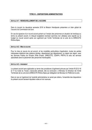 - 441 -
TITRE IV – DISPOSITIONS ADMINISTRATIVES
ARTICLE 4-1 – RENOUVELLEMENT DE L’ACCORD
Dans le courant du deuxième semestre 2016 la Mission Handipacte présentera un bilan global de
l’accord à la Commission de Suivi.
En cas de signature d’un nouvel accord portant sur l’emploi des personnes en situation de handicap au
terme du présent accord, le reliquat budgétaire éventuel (sommes non utilisées) sera reporté sur le
budget du nouvel accord après son agrément par l’Unité Territoriale de la Loire de la DIRECCTE
Rhône-Alpes.
ARTICLE 4-2 – MISE EN ŒUVRE
Pour la mise en œuvre de cet accord, et les modalités particulières d’application, toutes les parties
intéressées établiront des relations étroites, département par département, ou région par région, avec
les Services Publics de l’Emploi (Pôle Emploi, DIRECCTE, CDAPH, PRITH) et avec les services
spécialisés dans le placement des personnes handicapées.
ARTICLE 4-3 – AGREMENT
Le présent accord sera applicable au terme des procédures d’agrément prévues par l’article R.5212-16
et 17 du Code du Travail, c’est-à-dire adressé, dès sa conclusion, à Monsieur le Directeur de l’Unité
Territoriale de la Loire de la DIRECCTE Rhône-Alpes par délégation de Monsieur le Préfet de la Loire.
Dans le cas où l’agrément de l’autorité administrative ne serait pas obtenu, l’ensemble des dispositions
du présent accord seraient réputées nulles et non avenues.
 