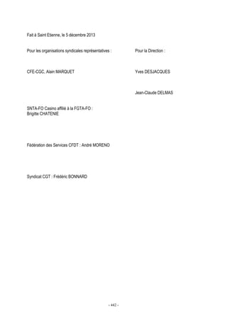 - 442 -
Fait à Saint Etienne, le 5 décembre 2013
Pour les organisations syndicales représentatives : Pour la Direction :
CFE-CGC, Alain MARQUET Yves DESJACQUES
Jean-Claude DELMAS
SNTA-FO Casino affilié à la FGTA-FO :
Brigitte CHATENIE
Fédération des Services CFDT : André MORENO
Syndicat CGT : Frédéric BONNARD
 