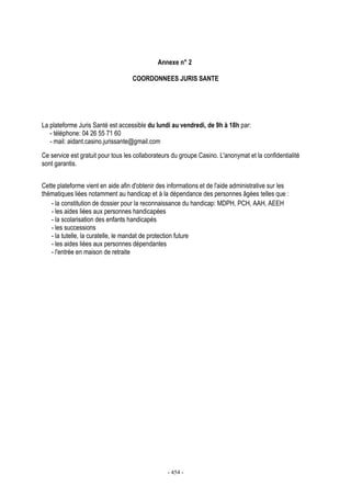 - 454 -
Annexe n° 2
COORDONNEES JURIS SANTE
La plateforme Juris Santé est accessible du lundi au vendredi, de 9h à 18h par:
- téléphone: 04 26 55 71 60
- mail: aidant.casino.jurissante@gmail.com
Ce service est gratuit pour tous les collaborateurs du groupe Casino. L'anonymat et la confidentialité
sont garantis.
Cette plateforme vient en aide afin d'obtenir des informations et de l'aide administrative sur les
thématiques liées notamment au handicap et à la dépendance des personnes âgées telles que :
- la constitution de dossier pour la reconnaissance du handicap: MDPH, PCH, AAH, AEEH
- les aides liées aux personnes handicapées
- la scolarisation des enfants handicapés
- les successions
- la tutelle, la curatelle, le mandat de protection future
- les aides liées aux personnes dépendantes
- l'entrée en maison de retraite
 
