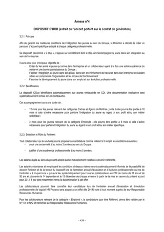 - 456 -
Annexe n°4
DISPOSITIF C’DUO (extrait de l’accord portant sur le contrat de génération)
3.2.1. Principe
Afin de garantir les meilleures conditions de l’intégration des jeunes au sein du Groupe, la Direction a décidé de créer un
parcours d’accueil spécifique adapté à chaque catégorie professionnelle.
Ce dispositif, dénommé « C Duo », s’appuie sur un Référent dont le rôle est d’accompagner le jeune dans son intégration au
sein de l’entreprise.
Il aura ainsi pour principaux objectifs de :
- Créer du lien entre le jeune qui arrive dans l’entreprise et un collaborateur ayant à la fois une solide expérience du
métier et une bonne connaissance du Groupe ;
- Faciliter l’intégration du jeune dans son poste, dans son environnement de travail et dans son entreprise en l’aidant
à bien en comprendre l’organisation et les modes de fonctionnement ;
- Favoriser le développement du jeune dans son emploi et son évolution professionnelle.
3.2.2. Bénéficiaires
Le dispositif C’Duo bénéficiera automatiquement aux jeunes embauchés en CDI. Une documentation explicative sera
systématiquement remise lors de l’embauche.
Cet accompagnement aura une durée de :
- 12 mois pour les jeunes relevant des catégories Cadres et Agents de Maîtrise ; cette durée pourra être portée à 18
mois si cela s’avère nécessaire pour parfaire l’intégration du jeune eu égard à son profil et/ou son métier
spécifique ;
- 3 mois pour les jeunes relevant de la catégorie Employés ; elle pourra être portée à 6 mois si cela s’avère
nécessaire pour parfaire l’intégration du jeune eu égard à son profil et/ou son métier spécifique.
3.2.3. Sélection et Rôle du Référent
Tout collaborateur qui le souhaite pourra proposer sa candidature comme référent s’il remplit les conditions suivantes :
- avoir une ancienneté d’au moins 3 années au sein du Groupe ;
- justifier d’une expérience professionnelle d’au moins 5 années.
Les salariés âgés au sens du présent accord auront naturellement vocation à devenir Référents.
Les salariés volontaires et remplissant les conditions ci-dessus visées seront systématiquement informés de la possibilité de
devenir Référent et de la teneur du dispositif lors de l’entretien annuel d’évaluation et d’évolution professionnelle ou lors de
l’entretien « à mi-parcours » qui aura lieu systématiquement pour tous les collaborateurs en CDI de moins de 26 ans et de
50 ans et plus entre le 1er septembre et le 15 décembre de chaque année et à partir de la mise en œuvre du présent accord
pour 2013. Il leur sera notamment remis la documentation à cet effet
Les collaborateurs pourront faire connaître leur candidature lors de l’entretien annuel d’évaluation et d’évolution
professionnelle (le logiciel HR Process sera adapté à cet effet dès 2014) voire à tout moment auprès de leur Responsable
Ressources Humaines.
Pour les collaborateurs relevant de la catégorie « Employé », la candidature pour être Référent, devra être validée par le
N+1 et le N+2 et transmise au Responsable Ressources Humaines.
 