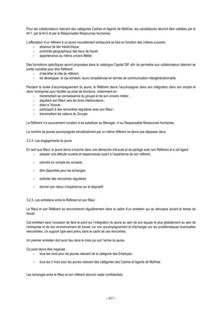 - 457 -
Pour les collaborateurs relevant des catégories Cadres et Agents de Maîtrise, les candidatures devront être validées par le
N+1, par le N+2 et par le Responsable Ressources Humaines.
L’affectation d’un référent à un jeune nouvellement embauché se fera en fonction des critères suivants :
- absence de lien hiérarchique,
- proximité géographique des lieux de travail,
- appartenance au même univers Métier.
Des formations spécifiques seront proposées dans le catalogue Capital DIF afin de permettre aux collaborateurs désirant se
porter candidat pour être Référent :
- d’identifier le rôle de référent,
- de développer, le cas échéant, leurs compétences en termes de communication intergénérationnelle.
Pendant la durée d’accompagnement du jeune, le Référent devra l’accompagner dans son intégration dans son emploi et
dans l’entreprise pour faciliter sa prise de fonctions, notamment en :
- transmettant sa connaissance du groupe et de son univers métier ;
- aiguillant son filleul vers les bons interlocuteurs ;
- étant à l’écoute ;
- participant à des rencontres régulières avec son filleul ;
- transmettant les valeurs du Groupe.
Le Référent n’a aucunement vocation à se substituer au Manager, ni au Responsable Ressources Humaines.
Le nombre de jeunes accompagnés simultanément par un même référent ne devra pas dépasser deux.
3.2.4. Les engagements du jeune
En tant que filleul, le jeune devra s’inscrire dans une démarche d’écoute et de partage avec son Référent et à cet égard :
- adopter une attitude ouverte et respectueuse quant à l’expérience de son référent,
- prendre en compte les conseils,
- être disponible pour les échanges,
- solliciter des rencontres régulières
- donner son retour d’expérience sur le dispositif.
3.2.5. Les entretiens entre le Référent et son filleul
Le filleul et son Référent se rencontreront régulièrement dans le cadre d’un entretien qui se déroulera durant le temps de
travail.
Cet entretien sera l’occasion de faire le point sur l’intégration du jeune au sein de son équipe et plus globalement au sein de
l’entreprise et de son environnement de travail, sur son accompagnement et d’échanger sur les problématiques éventuelles
rencontrées. Un support type sera prévu dans le cadre de ces rencontres.
Un premier entretien doit avoir lieu dans le mois qui suit l’arrive du jeune.
Ce point devra être organisé :
- tous les mois pour les jeunes relevant de la catégorie des Employés ;
- tous les 2 mois pour les jeunes relevant des catégories des Cadres et Agents de Maîtrise.
Les échanges entre le filleul et son référent devront rester confidentiels.
 