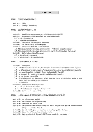 - 460 -
SOMMAIRE
TITRE 1 – DISPOSITIONS GENERALES
Article 1 : Objet
Article 2 : Champ d’application
TITRE 2 – GOUVERNANCE DE LA RSE
Article 3 : La définition des enjeux et des priorités en matière de RSE
Article 4 : Le déploiement de la politique RSE au sein du Groupe
4.1. Le Correspondant RSE
4.2. Le Référent Environnement
Article 5 : Le dialogue avec les parties prenantes
Article 6 : Les indicateurs et le reporting RSE
Article 7 : La sensibilisation et la communication
7.1. Actions de sensibilisation et de communication à l’attention des collaborateurs
7.2. Actions de sensibilisation et de communication auprès des clients et des fournisseurs
Article 8 : La formation des collaborateurs
8.1. La formation des managers
8.2. La formation des correspondants RSE
TITRE 3 – LA RESPONSABILITE SOCIALE
Article 9 : La diversité
9.1. L’élaboration d’une charte de lutte contre les discriminations liées à l’apparence physique
9.2. La diffusion auprès des managers d’un guide de référence sur la promotion de la diversité
9.3. Les nouvelles actions envisagées dans le cadre du Label Diversité
9.4. La poursuite des engagements en faveur des jeunes des quartiers
9.5. Le recrutement responsable
9.6. La sensibilisation des prestataires de services aux enjeux de la diversité et de la lutte
contre toutes les formes de discrimination
9.7. La formation
Article 10 : La promotion du dialogue social
10.1. La charte du parcours syndical
10.2. La formation des managers au dialogue social
Article 11 : La lutte contre les incivilités
TITRE 4 – LA RESPONSABILITE DANS LES RELATIONS AVEC LES FOURNISSEURS
Article 12 : Les relations avec les PME
Article 13 : Les relations avec les prestataires
Article 14 : Le soutien aux filières locales
Article 15 : La formation des collaborateurs aux achats responsables et aux comportements
éthiques en matière d’achat
Article 16 : Les actions à l’égard des fournisseurs dans les pays dits « à risque »
Article 17 : Le soutien à l’économie sociale et solidaire
Article 18 : La promotion de la démarche RSE Groupe auprès des fournisseurs
 