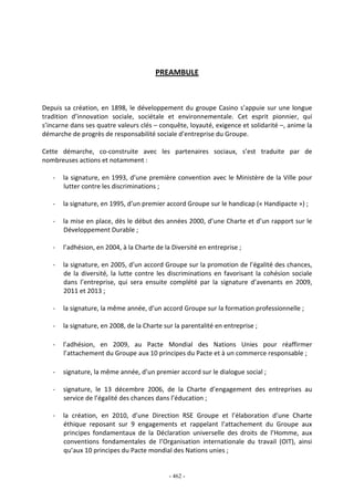 - 462 -
PREAMBULE
Depuis sa création, en 1898, le développement du groupe Casino s’appuie sur une longue
tradition d’innovation sociale, sociétale et environnementale. Cet esprit pionnier, qui
s’incarne dans ses quatre valeurs clés – conquête, loyauté, exigence et solidarité –, anime la
démarche de progrès de responsabilité sociale d’entreprise du Groupe.
Cette démarche, co-construite avec les partenaires sociaux, s’est traduite par de
nombreuses actions et notamment :
- la signature, en 1993, d’une première convention avec le Ministère de la Ville pour
lutter contre les discriminations ;
- la signature, en 1995, d’un premier accord Groupe sur le handicap (« Handipacte ») ;
- la mise en place, dès le début des années 2000, d’une Charte et d’un rapport sur le
Développement Durable ;
- l’adhésion, en 2004, à la Charte de la Diversité en entreprise ;
- la signature, en 2005, d’un accord Groupe sur la promotion de l’égalité des chances,
de la diversité, la lutte contre les discriminations en favorisant la cohésion sociale
dans l’entreprise, qui sera ensuite complété par la signature d’avenants en 2009,
2011 et 2013 ;
- la signature, la même année, d’un accord Groupe sur la formation professionnelle ;
- la signature, en 2008, de la Charte sur la parentalité en entreprise ;
- l’adhésion, en 2009, au Pacte Mondial des Nations Unies pour réaffirmer
l’attachement du Groupe aux 10 principes du Pacte et à un commerce responsable ;
- signature, la même année, d’un premier accord sur le dialogue social ;
- signature, le 13 décembre 2006, de la Charte d’engagement des entreprises au
service de l’égalité des chances dans l’éducation ;
- la création, en 2010, d’une Direction RSE Groupe et l’élaboration d’une Charte
éthique reposant sur 9 engagements et rappelant l’attachement du Groupe aux
principes fondamentaux de la Déclaration universelle des droits de l’Homme, aux
conventions fondamentales de l’Organisation internationale du travail (OIT), ainsi
qu’aux 10 principes du Pacte mondial des Nations unies ;
 