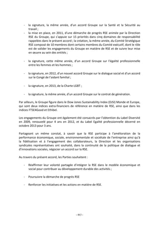 - 463 -
- la signature, la même année, d’un accord Groupe sur la Santé et la Sécurité au
travail ;
- la mise en place, en 2011, d’une démarche de progrès RSE animée par la Direction
RSE du Groupe, qui s’appuie sur 15 priorités dans cinq domaines de responsabilité
rappelées dans le présent accord ; la création, la même année, du Comité Stratégique
RSE composé de 10 membres dont certains membres du Comité exécutif, dont le rôle
est de valider les engagements du Groupe en matière de RSE et de suivre leur mise
en œuvre au sein des entités ;
- la signature, cette même année, d’un accord Groupe sur l’égalité professionnelle
entre les femmes et les hommes ;
- la signature, en 2012, d’un nouvel accord Groupe sur le dialogue social et d’un accord
sur le Congé de l’aidant familial ;
- la signature, en 2013, de la Charte LGBT ;
- la signature, la même année, d’un accord Groupe sur le contrat de génération.
Par ailleurs, le Groupe figure dans le Dow Jones Sustainability Index (DJSI) Monde et Europe,
qui sont deux indices extra-financiers de référence en matière de RSE, ainsi que dans les
indices FTSE4Good et Ethibel.
Les engagements du Groupe ont également été consacrés par l’obtention du Label Diversité
en 2009, renouvelé pour 4 ans en 2012, et du Label Egalité professionnelle décerné en
octobre 2013 pour 3 ans.
Partageant un même constat, à savoir que la RSE participe à l’amélioration de la
performance économique, sociale, environnementale et sociétale de l’entreprise ainsi qu’à
la fidélisation et à l’engagement des collaborateurs, la Direction et les organisations
syndicales représentatives ont souhaité, dans la continuité de la politique de dialogue et
d’innovations sociales, négocier un accord sur la RSE.
Au travers du présent accord, les Parties souhaitent :
- Réaffirmer leur volonté partagée d’intégrer la RSE dans le modèle économique et
social pour contribuer au développement durable des activités ;
- Poursuivre la démarche de progrès RSE
- Renforcer les initiatives et les actions en matière de RSE.
 