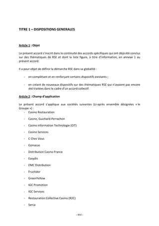 - 464 -
TITRE 1 – DISPOSITIONS GENERALES
Article 1 : Objet
Le présent accord s’inscrit dans la continuité des accords spécifiques qui ont déjà été conclus
sur des thématiques de RSE et dont la liste figure, à titre d’information, en annexe 1 au
présent accord.
Il a pour objet de définir la démarche RSE dans sa globalité :
- en complétant et en renforçant certains dispositifs existants ;
- en créant de nouveaux dispositifs sur des thématiques RSE qui n’avaient pas encore
été traitées dans le cadre d’un accord collectif.
Article 2 : Champ d’application
Le présent accord s’applique aux sociétés suivantes (ci-après ensemble désignées « le
Groupe ») :
- Casino Restauration
- Casino, Guichard-Perrachon
- Casino Information Technologie (CIT)
- Casino Services
- C Chez Vous
- Comacas
- Distribution Casino France
- Easydis
- EMC Distribution
- Fructidor
- GreenYellow
- IGC Promotion
- IGC Services
- Restauration Collective Casino (R2C)
- Serca
 