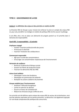 - 466 -
TITRE 2 – GOUVERNANCE DE LA RSE
Article 3 : La définition des enjeux et des priorités en matière de RSE
La Direction RSE du Groupe a pour mission de renforcer la prise en compte des enjeux RSE
et, pour cela, de définir la stratégie en matière de politique RSE et d’en assurer le pilotage.
A cet effet, elle a mis en place une démarche de progrès portant sur 15 priorités dans 5
domaines de responsabilité.
Esprit RSE : 5 responsabilités – 15 priorités
Employeur engagé
− Faciliter l’insertion professionnelle des jeunes
− Promouvoir la diversité
− Favoriser l’évolution des collaborateurs
Commerçant responsable
− Agir pour la santé des consommateurs
− Encourager une consommation respectueuse de l’environnement
Partenaire de confiance
− Renforcer la démarche d’éthique sociale
− Soutenir les filières de production locale
− Favoriser les démarches RSE des PME
Acteur local solidaire
− Développer l’action des fondations
− Développer les partenariats de solidarité
− Multiplier les actions solidaires de proximité
Groupe mobilisé pour l’environnement
− Améliorer l’efficacité énergétique
− Limiter et valoriser les déchets
− Œuvrer en faveur de la biodiversité
− Réduire les émissions de gaz à effet de serre.
Ces priorités ont été définies après analyse des enjeux RSE du secteur de la distribution, ainsi
que des attentes exprimées par les parties prenantes. La démarche s’est également appuyée
sur une étude comparative des pratiques des concurrents.
 