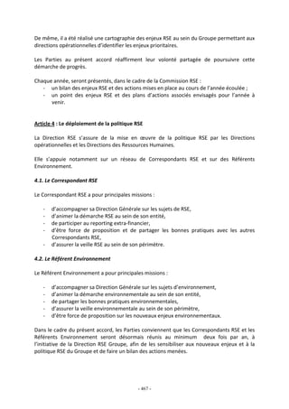 - 467 -
De même, il a été réalisé une cartographie des enjeux RSE au sein du Groupe permettant aux
directions opérationnelles d’identifier les enjeux prioritaires.
Les Parties au présent accord réaffirment leur volonté partagée de poursuivre cette
démarche de progrès.
Chaque année, seront présentés, dans le cadre de la Commission RSE :
- un bilan des enjeux RSE et des actions mises en place au cours de l’année écoulée ;
- un point des enjeux RSE et des plans d’actions associés envisagés pour l’année à
venir.
Article 4 : Le déploiement de la politique RSE
La Direction RSE s’assure de la mise en œuvre de la politique RSE par les Directions
opérationnelles et les Directions des Ressources Humaines.
Elle s’appuie notamment sur un réseau de Correspondants RSE et sur des Référents
Environnement.
4.1. Le Correspondant RSE
Le Correspondant RSE a pour principales missions :
- d’accompagner sa Direction Générale sur les sujets de RSE,
- d’animer la démarche RSE au sein de son entité,
- de participer au reporting extra-financier,
- d’être force de proposition et de partager les bonnes pratiques avec les autres
Correspondants RSE,
- d’assurer la veille RSE au sein de son périmètre.
4.2. Le Référent Environnement
Le Référent Environnement a pour principales missions :
- d’accompagner sa Direction Générale sur les sujets d’environnement,
- d’animer la démarche environnementale au sein de son entité,
- de partager les bonnes pratiques environnementales,
- d’assurer la veille environnementale au sein de son périmètre,
- d’être force de proposition sur les nouveaux enjeux environnementaux.
Dans le cadre du présent accord, les Parties conviennent que les Correspondants RSE et les
Référents Environnement seront désormais réunis au minimum deux fois par an, à
l’initiative de la Direction RSE Groupe, afin de les sensibiliser aux nouveaux enjeux et à la
politique RSE du Groupe et de faire un bilan des actions menées.
 