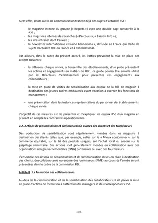 - 469 -
A cet effet, divers outils de communication traitent déjà des sujets d’actualité RSE :
- le magazine interne du groupe (« Regards ») avec une double page consacrée à la
RSE ;
- les magazines internes des branches (« Parcours », « Easydis Info ») ;
- les sites intranet dont Casweb ;
- la newsletter internationale « Casino Connexions », diffusée en France qui traite de
sujets d’actualité RSE en France et à l’international.
Par ailleurs, dans le cadre du présent accord, les Parties prévoient la mise en place des
actions suivantes :
- la diffusion, chaque année, à l’ensemble des établissements, d’un guide présentant
les actions et engagements en matière de RSE ; ce guide pourra être ensuite utilisé
par les Directeurs d’établissement pour présenter ces engagements aux
collaborateurs ;
- la mise en place de visites de sensibilisation aux enjeux de la RSE en magasin à
destination des jeunes cadres embauchés ayant vocation à exercer des fonctions de
management ;
− une présentation dans les instances représentatives du personnel des établissements
chaque année.
L’objectif de ces mesures est de présenter et d’expliquer les enjeux RSE d’un magasin en
prenant en compte les contraintes opérationnelles.
7.2. Actions de sensibilisation et communication auprès des clients et des fournisseurs
Des opérations de sensibilisation sont régulièrement menées dans les magasins à
destination des clients telles que, par exemple, celles sur le « Mieux consommer », sur le
commerce équitable, sur le tri des produits usagers, sur l’achat local ou encore sur le
gaspillage alimentaire. Ces actions sont généralement menées en collaboration avec des
organisations non gouvernementales (ONG) partenaires ou avec des fournisseurs.
L’ensemble des actions de sensibilisation et de communication mises en place à destination
des clients, des collaborateurs ou encore des fournisseurs (PME) au cours de l’année seront
présentées dans le cadre de la commission RSE.
Article 8 : La formation des collaborateurs
Au-delà de la communication et de la sensibilisation des collaborateurs, il est prévu la mise
en place d’actions de formation à l’attention des managers et des Correspondants RSE.
 