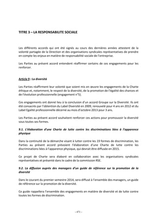 - 471 -
TITRE 3 – LA RESPONSABILITE SOCIALE
Les différents accords qui ont été signés au cours des dernières années attestent de la
volonté partagée de la Direction et des organisations syndicales représentatives de prendre
en compte les enjeux en matière de responsabilité sociale de l’entreprise.
Les Parties au présent accord entendent réaffirmer certains de ces engagements pour les
renforcer.
Article 9 : La diversité
Les Parties réaffirment leur volonté que soient mis en œuvre les engagements de la Charte
éthique et, notamment, le respect de la diversité, de la promotion de l’égalité des chances et
de l’évolution professionnelle (engagement n°5).
Ces engagements ont donné lieu à la conclusion d’un accord Groupe sur la Diversité. Ils ont
été consacrés par l’obtention du Label Diversité en 2009, renouvelé pour 4 ans en 2012 et du
Label Egalité professionnelle décerné au mois d’octobre 2013 pour 3 ans.
Les Parties au présent accord souhaitent renforcer ces actions pour promouvoir la diversité
sous toutes ses formes.
9.1. L’élaboration d’une Charte de lutte contre les discriminations liées à l’apparence
physique
Dans la continuité de la démarche visant à lutter contre les 19 formes de discrimination, les
Parties au présent accord prévoient l’élaboration d’une Charte de lutte contre les
discriminations liées à l’apparence physique, qui devrait être diffusée en 2015.
Ce projet de Charte sera élaboré en collaboration avec les organisations syndicales
représentatives et présenté dans le cadre de la commission RSE.
9.2. La diffusion auprès des managers d’un guide de référence sur la promotion de la
diversité
Dans le courant du premier semestre 2014, sera diffusé à l’ensemble des managers, un guide
de référence sur la promotion de la diversité.
Ce guide rappellera l’ensemble des engagements en matière de diversité et de lutte contre
toutes les formes de discrimination.
 