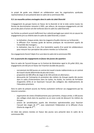 - 472 -
Le projet de guide sera élaboré en collaboration avec les organisations syndicales
représentatives et sera présenté dans le cadre de la commission RSE.
9.3. Les nouvelles actions envisagées dans le cadre du Label Diversité
L’engagement du groupe Casino en faveur de la diversité et de la lutte contre toutes les
formes de discrimination remonte à 1993 ; par ailleurs, de nouveaux engagements ont été
pris et des plans d’action ont été renforcés dans le cadre du Label Diversité.
Les Parties au présent accord réaffirment leur volonté partagée que soient mis en œuvre les
engagements pris ou réitérés dans le cadre du Label Diversité, à savoir :
- la réalisation, chaque année, dans les magasins d’audits internes sur la Diversité ;
- la diffusion d’un nouveau guide de bonnes pratiques de recrutement auprès de
l’ensemble des managers ;
- la réalisation, tous les 2 ans, d’un baromètre auprès d’un panel de collaborateurs
pour mesurer leur perception des actions menées sur la Diversité.
Ces engagements feront l’objet d’un suivi dans le cadre de la commission RSE.
9.4. La poursuite des engagements en faveur des jeunes des quartiers
Dans le cadre de l’accord Groupe sur le Contrat de Génération signé le 24 juillet 2013, des
engagements ont été pris en faveur de l’insertion durable des jeunes :
- recrutement de 650 jeunes en contrat de travail à durée indéterminée ou en contrat
de travail à durée déterminée de plus de 6 mois ;
- proposition de 400 offres de stage et de 150 contrats en alternance ;
- découverte de l’entreprise et promotion des métiers du Groupe auprès des jeunes
dans le cadre d’interventions dans les lycées, les écoles, les centres de formation
d’apprentis (CFA) et en favorisant l’accueil des collégiens des établissements de
l’éducation prioritaire.
Dans le cadre du présent accord, les Parties souhaitent renforcer ces engagements par les
mesures suivantes :
- organisation de visites d’établissements pour permettre, chaque année, à 100 jeunes
des collèges situés dans les quartiers ou en zone rurale de découvrir les métiers du
Groupe ;
- actions de sensibilisation auprès des directions opérationnelles pour favoriser
l’accueil des stages de 3ème
, avec notamment l’élaboration et la diffusion d’une
Charte du stage de 3ème
.
Un bilan des actions menées en faveur des jeunes sera présenté dans le cadre de la
commission RSE.
 
