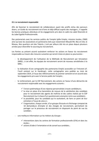 - 473 -
9.5. Le recrutement responsable
Afin de favoriser le recrutement de collaborateurs ayant des profils et/ou des parcours
divers, un Guide du recrutement est d’ores et déjà diffusé auprès des managers ; il rappelle
les bonnes pratiques attendues et les engagements pris dans le cadre du Label Diversité et
du Label Egalité Professionnelle.
Des partenariats avec les services publics de l’emploi (pôle Emploi, missions locales, CNM)
ainsi qu’avec les associations et partenaires (tels que notamment Mozaïk RH, Nes et Cité, le
Réseau, Nos quartiers ont des Talents…) ont par ailleurs été mis en place depuis plusieurs
années pour diversifier le sourcing du recrutement.
Les Parties au présent accord souhaitent renforcer les actions en faveur du recrutement
responsable au travers des mesures suivantes qui seront mises en place ou poursuivies :
- le développement de l’utilisation de la Méthode de Recrutement par Simulation
(MRS) ; à cet effet, les équipes de recrutement seront de nouveau sensibilisées à la
MRS ;
- la réalisation d’une cartographie des partenaires Emploi accessible sur l’intranet (cf.
l’outil existant sur le Handicap) ; cette cartographie sera publiée au mois de
septembre 2014, à l’issue des référencements du premier semestre et en accord avec
les engagements pris avec le Service public de l’emploi ;
- le renforcement, par le CSP Recrutement, des actions en faveur d’une démarche de
recrutement responsable avec les engagements suivants :
l’envoi systématique d’une réponse personnalisée à toute candidature ;
la mise en place d’un baromètre de mesure de la satisfaction des candidats
pour le recrutement des agents de maîtrise et des cadres réalisé par le CSP
Recrutement (sur la base d’un questionnaire anonyme remis aux candidats) ;
la possibilité, pour les candidats qui le souhaitent, de faire un point de leur
entretien à l’issue de celui-ci ;
l’organisation, chaque année, d’un groupe d’écoute et d’échange composé de
10 demandeurs d’emploi et des chargés de recrutement, permettant de
partager sur le processus de recrutement en disposant du point de vue du
candidat ;
- une meilleure information sur les métiers du Groupe :
interventions dans les centres de formation professionnelle (CFA) et dans les
écoles ;
actions d’aide à l’orientation et de conseil aux candidats ;
 