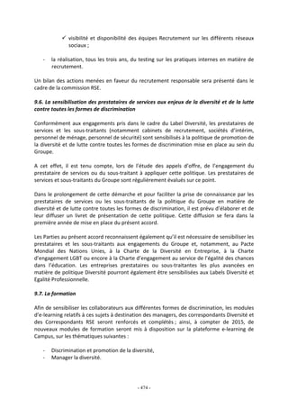 - 474 -
visibilité et disponibilité des équipes Recrutement sur les différents réseaux
sociaux ;
- la réalisation, tous les trois ans, du testing sur les pratiques internes en matière de
recrutement.
Un bilan des actions menées en faveur du recrutement responsable sera présenté dans le
cadre de la commission RSE.
9.6. La sensibilisation des prestataires de services aux enjeux de la diversité et de la lutte
contre toutes les formes de discrimination
Conformément aux engagements pris dans le cadre du Label Diversité, les prestataires de
services et les sous-traitants (notamment cabinets de recrutement, sociétés d’intérim,
personnel de ménage, personnel de sécurité) sont sensibilisés à la politique de promotion de
la diversité et de lutte contre toutes les formes de discrimination mise en place au sein du
Groupe.
A cet effet, il est tenu compte, lors de l’étude des appels d’offre, de l’engagement du
prestataire de services ou du sous-traitant à appliquer cette politique. Les prestataires de
services et sous-traitants du Groupe sont régulièrement évalués sur ce point.
Dans le prolongement de cette démarche et pour faciliter la prise de connaissance par les
prestataires de services ou les sous-traitants de la politique du Groupe en matière de
diversité et de lutte contre toutes les formes de discrimination, il est prévu d’élaborer et de
leur diffuser un livret de présentation de cette politique. Cette diffusion se fera dans la
première année de mise en place du présent accord.
Les Parties au présent accord reconnaissent également qu’il est nécessaire de sensibiliser les
prestataires et les sous-traitants aux engagements du Groupe et, notamment, au Pacte
Mondial des Nations Unies, à la Charte de la Diversité en Entreprise, à la Charte
d’engagement LGBT ou encore à la Charte d’engagement au service de l’égalité des chances
dans l’éducation. Les entreprises prestataires ou sous-traitantes les plus avancées en
matière de politique Diversité pourront également être sensibilisées aux Labels Diversité et
Egalité Professionnelle.
9.7. La formation
Afin de sensibiliser les collaborateurs aux différentes formes de discrimination, les modules
d’e-learning relatifs à ces sujets à destination des managers, des correspondants Diversité et
des Correspondants RSE seront renforcés et complétés ; ainsi, à compter de 2015, de
nouveaux modules de formation seront mis à disposition sur la plateforme e-learning de
Campus, sur les thématiques suivantes :
- Discrimination et promotion de la diversité,
- Manager la diversité.
 