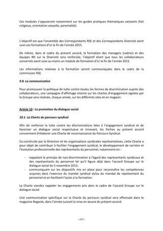 - 475 -
Ces modules s’appuieront notamment sur les guides pratiques thématiques existants (fait
religieux, orientation sexuelle, parentalité).
L’objectif est que l’ensemble des Correspondants RSE et des Correspondants Diversité aient
suivi ces formations d’ici la fin de l’année 2015.
De même, dans le cadre du présent accord, la formation des managers (cadres) et des
équipes RH sur la Diversité sera renforcée, l’objectif étant que tous les collaborateurs
concernés aient suivi au moins un module de formation d’ici la fin de l’année 2015.
Les informations relatives à la formation seront communiquées dans le cadre de la
commission RSE.
9.8. La communication
Pour promouvoir la politique de lutte contre toutes les formes de discrimination auprès des
collaborateurs, une campagne d’affichage interne sur les chartes d’engagement signées par
le Groupe sera réalisée, chaque année, sur les différents sites et en magasin.
Article 10 : La promotion du dialogue social
10.1. La Charte du parcours syndical
Afin de renforcer la lutte contre les discriminations liées à l’engagement syndical et de
favoriser un dialogue social respectueux et innovant, les Parties au présent accord
conviennent d’élaborer une Charte de reconnaissance du Parcours Syndical.
Co-construite par la Direction et les organisations syndicales représentatives, cette Charte a
pour objet de contribuer à faciliter l’engagement syndical, le développement de carrière et
l’évolution professionnelle des représentants du personnel, notamment en :
- rappelant le principe de non-discrimination à l’égard des représentants syndicaux et
des représentants du personnel tel qu’il figure déjà dans l’accord Groupe sur le
dialogue social du 5 novembre 2012;
- communiquant sur les dispositifs mis en place pour reconnaître les compétences
acquises dans l’exercice du mandat syndical et/ou du mandat de représentant du
personnel et en facilitant l’accès à la formation.
La Charte viendra rappeler les engagements pris dans le cadre de l’accord Groupe sur le
dialogue social.
Une communication spécifique sur la Charte du parcours syndical sera effectuée dans le
magazine Regards, dans l’année suivant la mise en œuvre du présent accord.
 