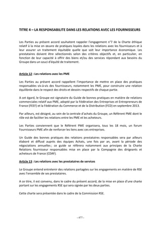 - 477 -
TITRE 4 – LA RESPONSABILITE DANS LES RELATIONS AVEC LES FOURNISSEURS
Les Parties au présent accord souhaitent rappeler l’engagement n°7 de la Charte éthique
relatif à la mise en œuvre de pratiques loyales dans les relations avec les fournisseurs et à
leur assurer un traitement équitable quelle que soit leur importance économique. Les
prestataires doivent être sélectionnés selon des critères objectifs et, en particulier, en
fonction de leur capacité à offrir des biens et/ou des services répondant aux besoins du
Groupe dans un souci d’équité de traitement.
Article 12 : Les relations avec les PME
Les Parties au présent accord rappellent l’importance de mettre en place des pratiques
responsables vis-à-vis des fournisseurs, notamment les PME, pour construire une relation
équilibrée dans le respect des droits et devoirs respectifs de chaque partie.
A cet égard, le Groupe est signataire du Guide de bonnes pratiques en matière de relations
commerciales relatif aux PME, adopté par la Fédération des Entreprises et Entrepreneurs de
France (FEEF) et la Fédération du Commerce et de la Distribution (FCD) en septembre 2013.
Par ailleurs, est désigné, au sein de la centrale d’achats du Groupe, un Référent PME dont le
rôle est de faciliter les relations entre les PME et les acheteurs.
Les Parties conviennent que le Référent PME organisera, tous les 18 mois, un forum
Fournisseurs PME afin de renforcer les liens avec ces entreprises.
Un Guide des bonnes pratiques des relations prestataires responsables sera par ailleurs
élaboré et diffusé auprès des équipes Achats, une fois par an, avant la période des
négociations annuelles ; ce guide se réfèrera notamment aux principes de la Charte
Relations fournisseur responsables mise en place par la Compagnie des dirigeants et
acheteurs de France (CDAF).
Article 13 : Les relations avec les prestataires de services
Le Groupe entend entretenir des relations partagées sur les engagements en matière de RSE
avec l’ensemble de ses prestataires.
A ce titre, il est convenu, dans le cadre du présent accord, de la mise en place d’une charte
portant sur les engagements RSE qui sera signée par les deux parties.
Cette charte sera présentée dans le cadre de la Commission RSE.
 