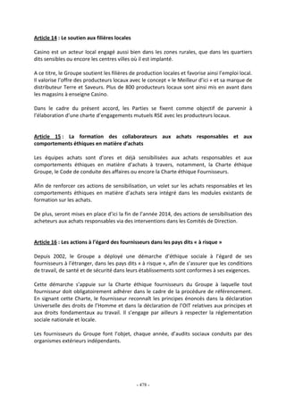 - 478 -
Article 14 : Le soutien aux filières locales
Casino est un acteur local engagé aussi bien dans les zones rurales, que dans les quartiers
dits sensibles ou encore les centres villes où il est implanté.
A ce titre, le Groupe soutient les filières de production locales et favorise ainsi l’emploi local.
Il valorise l’offre des producteurs locaux avec le concept « le Meilleur d’ici » et sa marque de
distributeur Terre et Saveurs. Plus de 800 producteurs locaux sont ainsi mis en avant dans
les magasins à enseigne Casino.
Dans le cadre du présent accord, les Parties se fixent comme objectif de parvenir à
l’élaboration d’une charte d’engagements mutuels RSE avec les producteurs locaux.
Article 15 : La formation des collaborateurs aux achats responsables et aux
comportements éthiques en matière d’achats
Les équipes achats sont d’ores et déjà sensibilisées aux achats responsables et aux
comportements éthiques en matière d’achats à travers, notamment, la Charte éthique
Groupe, le Code de conduite des affaires ou encore la Charte éthique Fournisseurs.
Afin de renforcer ces actions de sensibilisation, un volet sur les achats responsables et les
comportements éthiques en matière d’achats sera intégré dans les modules existants de
formation sur les achats.
De plus, seront mises en place d’ici la fin de l’année 2014, des actions de sensibilisation des
acheteurs aux achats responsables via des interventions dans les Comités de Direction.
Article 16 : Les actions à l’égard des fournisseurs dans les pays dits « à risque »
Depuis 2002, le Groupe a déployé une démarche d’éthique sociale à l’égard de ses
fournisseurs à l’étranger, dans les pays dits « à risque », afin de s’assurer que les conditions
de travail, de santé et de sécurité dans leurs établissements sont conformes à ses exigences.
Cette démarche s’appuie sur la Charte éthique fournisseurs du Groupe à laquelle tout
fournisseur doit obligatoirement adhérer dans le cadre de la procédure de référencement.
En signant cette Charte, le fournisseur reconnaît les principes énoncés dans la déclaration
Universelle des droits de l’Homme et dans la déclaration de l’OIT relatives aux principes et
aux droits fondamentaux au travail. Il s’engage par ailleurs à respecter la réglementation
sociale nationale et locale.
Les fournisseurs du Groupe font l’objet, chaque année, d’audits sociaux conduits par des
organismes extérieurs indépendants.
 