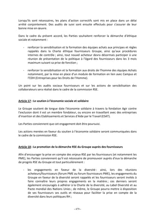 - 479 -
Lorsqu’ils sont nécessaires, les plans d’action correctifs sont mis en place dans un délai
arrêté conjointement. Des audits de suivi sont ensuite effectués pour s’assurer de leur
bonne mise en œuvre.
Dans le cadre du présent accord, les Parties souhaitent renforcer la démarche d’éthique
sociale et notamment :
- renforcer la sensibilisation et la formation des équipes achats aux principes et règles
rappelés dans la Charte éthique fournisseurs Groupe, ainsi qu’aux procédures
internes de contrôle ; ainsi, tout nouvel acheteur devra désormais participer à une
réunion de présentation de la politique à l’égard des fournisseurs dans les 3 mois
maximum suivant sa prise de fonction ;
- renforcer la sensibilisation et la formation aux droits de l’homme des équipes Achats
notamment, par la mise en place d’un module de formation en lien avec Campus et
l’EDH (Entreprises pour les Droits de l’Homme).
Un point sur les audits sociaux fournisseurs et sur les actions de sensibilisation des
collaborateurs sera réalisé dans le cadre de la commission RSE.
Article 17 : Le soutien à l’économie sociale et solidaire
Le Groupe soutient de longue date l’économie solidaire à travers la fondation Agir contre
l’exclusion dont il est un membre fondateur, ou encore en travaillant avec des entreprises
d’insertion et des Etablissements et Services d’Aide par le Travail (ESAT).
Les Parties conviennent que cet engagement doit être poursuivi.
Les actions menées en faveur du soutien à l’économie solidaire seront communiquées dans
le cadre de la commission RSE.
Article 18 : La promotion de la démarche RSE du Groupe auprès des fournisseurs
Afin d’encourager la prise en compte des enjeux RSE par les fournisseurs (et notamment les
PME), les Parties conviennent qu’il est nécessaire de promouvoir auprès d’eux la démarche
de progrès RSE du Groupe et tout particulièrement :
- les engagements en faveur de la diversité : ainsi, lors des réunions
acheteurs/fournisseurs (forum PME ou forum fournisseurs PME), les engagements du
Groupe en faveur de la diversité seront rappelés et les fournisseurs seront invités à
faire connaître leurs propres engagements en la matière ; ces derniers seront
également encouragés à adhérer à la Charte de la diversité, au Label Diversité et au
Pacte mondial des Nations Unies ; de même, le Groupe pourra mettre à disposition
de ses fournisseurs ses outils et réseaux pour faciliter la prise en compte de la
diversité dans leurs politiques RH ;
 