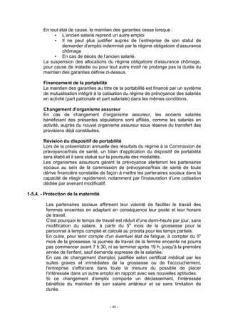 - 48 -
En tout état de cause, le maintien des garanties cesse lorsque :
• L’ancien salarié reprend un autre emploi
• Il ne peut plus justifier auprès de l’entreprise de son statut de
demander d’emploi indemnisé par le régime obligatoire d’assurance
chômage
• En cas de décès de l’ancien salarié.
La suspension des allocations du régime obligatoire d’assurance chômage,
pour cause de maladie ou pour tout autre motif ne prolonge pas la durée du
maintien des garanties définie ci-dessus.
Financement de la portabilité
Le maintien des garanties au titre de la portabilité est financé par un système
de mutualisation intégré à la cotisation du régime de prévoyance des salariés
en activité (part patronale et part salariale) dans les mêmes conditions.
Changement d’organisme assureur
En cas de changement d’organisme assureur, les anciens salariés
bénéficiant des présentes stipulations sont affiliés, comme les salariés en
activité, auprès du nouvel organisme assureur sous réserve du transfert des
provisions déjà constituées.
Révision du dispositif de portabilité
Lors de la présentation annuelle des résultats du régime à la Commission de
prévoyance/frais de santé, un bilan d’application du dispositif de portabilité
sera établi et il sera statué sur la poursuite des modalités.
Les organismes assureurs gérant la prévoyance alerteront les partenaires
sociaux au sein de la commission de prévoyance/frais de santé de toute
dérive financière constatée de façon à mettre les partenaires sociaux dans la
capacité de réagir rapidement, notamment par l’instauration d’une cotisation
dédiée par avenant modificatif.
1-5.4. - Protection de la maternité
Les partenaires sociaux affirment leur volonté de faciliter le travail des
femmes enceintes en adaptant en conséquence leur poste et leur horaire
de travail.
C'est pourquoi le temps de travail est réduit d'une demi-heure par jour, sans
modification du salaire, à partir du 5e
mois de la grossesse pour le
personnel à temps complet et calculé au prorata pour les temps partiels.
En outre, pour tenir compte d'un éventuel état de fatigue, à compter du 5e
mois de la grossesse, la journée de travail de la femme enceinte ne pourra
pas commencer avant 7 h 30, ni se terminer après 19 h, jusqu'à la première
année de l'enfant, sauf demande expresse de la salariée.
En cas de changement d'emploi, justifiée selon certificat médical par les
suites graves et immédiates de la grossesse ou de l'accouchement,
l'entreprise s'efforcera dans toute la mesure du possible de placer
l'intéressée dans un autre emploi en rapport avec ses nouvelles aptitudes.
Si ce changement d'emploi comporte un déclassement, l'intéressée
bénéficie du maintien de son salaire antérieur et ce sans limitation de
durée.
 