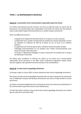 - 481 -
TITRE 5 – LA RESPONSABILITE SOCIETALE
Article 19 : La promotion d’une consommation responsable auprès des clients
Les Parties reconnaissent que des mesures ont d’ores et déjà été mises en œuvre afin de
promouvoir une consommation plus responsable et d’orienter les clients vers des produits
ayant un plus faible impact environnemental et un meilleur impact nutritionnel.
Parmi ces différentes mesures :
- la signature du Programme Nutrition Santé mis en place au niveau national ;
- l’amélioration de la qualité nutritionnelle des produits de marque distributeur Casino
(la réduction en moyenne de 20% de la teneur en sel, en sucre et en matières
grasses) ;
- la suppression de l’huile de palme et/ou l’utilisation d’huile de palme durable ;
- l’affichage environnemental sur les produits avec l’indice environnemental, pour
lequel le Groupe a été précurseur ;
- le soutien à l’agriculture biologique à travers notamment les produits de la marque
de distributeur Casino Bio.
Ces efforts pour sensibiliser et informer les clients sur les enjeux de la consommation
responsable seront poursuivis. A cet effet, seront notamment organisées chaque année,
dans les magasins, des opérations de communication et de sensibilisation.
Article 20 : La lutte contre le gaspillage alimentaire
Le Groupe a signé, le 14 juin 2013, le Pacte national de lutte contre le gaspillage alimentaire.
Des actions de lutte contre le gaspillage alimentaire dans le cadre notamment du partenariat
avec la Fédération française des Banques alimentaires sont d’ores et déjà menées et seront
poursuivies.
Les Parties conviennent également de la nécessité de mener des actions de sensibilisation et
de communication auprès des clients et des collaborateurs.
Un bilan des actions menées en faveur de la lutte contre le gaspillage alimentaire sera réalisé
dans le cadre de la commission RSE.
 