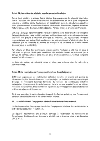 - 482 -
Article 21 : Les actions de solidarité pour lutter contre l’exclusion
Acteur local solidaire, le groupe Casino déploie des programmes de solidarité pour lutter
contre l’exclusion. Des partenariats solidaires ont été renforcés, en 2013, grâce à l’opération
« Casino se mobilise contre l’exclusion » en coopération avec des structures associatives
telles que notamment la Fédération française des Banques Alimentaires, l’Agence du Don en
Nature, les Apprentis d’Auteuil, le Samu Social de Paris ou encore la Croix Rouge Française.
Le Groupe s’engage également contre l’exclusion dans le cadre de sa fondation d’entreprise
(la Fondation Casino) créée en 2009, qui favorise l’insertion scolaire et sociale des enfants en
soutenant des projets d'éducation artistique et culturelle. Les organisations syndicales
représentatives sont aujourd’hui représentées au sein du Conseil d’administration de la
Fondation par le secrétaire du Comité de Groupe et le secrétaire du Comité central
d’entreprise de la société DCF.
Par ailleurs, un Club des fournisseurs engagés contre l’exclusion a été mis en place à
l’initiative du groupe Casino pour développer de nouvelles actions de solidarité par le
partage de bonnes pratiques et la mise en place d’actions communes. Ce Club comprend
aujourd’hui 5 fournisseurs.
Un bilan des actions de solidarité mises en place sera présenté dans le cadre de la
commission RSE.
Article 22 : La valorisation de l’engagement bénévole des collaborateurs
Différentes expériences de mobilisation collective menées en interne ont permis de
démontrer l’intérêt des collaborateurs pour les projets de solidarité qui favorisent l’esprit
d’équipe et renforcent l’ancrage territorial du Groupe. De nombreuses initiatives
individuelles d’engagement des collaborateurs dans le secteur associatif sont par ailleurs
recensées chaque année. Elles contribuent également au développement des collaborateurs
et à leur attachement à l’entreprise.
C’est pourquoi, dans le cadre du présent accord, les Parties souhaitent que l’engagement
bénévole des collaborateurs et des candidats soit valorisé.
22.1. La valorisation de l’engagement bénévole dans le cadre du recrutement
Les Parties rappellent l’importance de valoriser l’engagement bénévole des candidats dans le
cadre de la procédure de recrutement.
Les équipes Recrutement ont d’ailleurs participé à l’élaboration du Portefeuille de
Compétences des bénévoles en lien avec le Ministère de la Jeunesse et de la Vie Educative
(2012/2013).
 