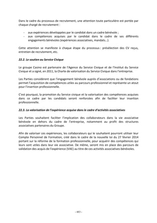 - 483 -
Dans le cadre du processus de recrutement, une attention toute particulière est portée par
chaque chargé de recrutement :
- aux expériences développées par le candidat dans un cadre bénévole ;
- aux compétences acquises par le candidat dans le cadre de ses différents
engagements bénévoles (expériences associatives, mandats…).
Cette attention se manifeste à chaque étape du processus : présélection des CV reçus,
entretien de recrutement, etc.
22.2. Le soutien au Service Civique
Le groupe Casino est partenaire de l’Agence du Service Civique et de l’Institut du Service
Civique et a signé, en 2011, la Charte de valorisation du Service Civique dans l’entreprise.
Les Parties considèrent que l’engagement bénévole auprès d’associations ou de fondations
permet l’acquisition de compétences utiles au parcours professionnel et représente un atout
pour l’insertion professionnelle.
C’est pourquoi, la promotion du Service civique et la valorisation des compétences acquises
dans ce cadre par les candidats seront renforcées afin de faciliter leur insertion
professionnelle.
22.3. La valorisation de l’expérience acquise dans le cadre d’activités associatives
Les Parties souhaitent faciliter l’implication des collaborateurs dans la vie associative
bénévole en dehors du cadre de l’entreprise, notamment au profit des structures
associatives partenaires du Groupe.
Afin de valoriser ces expériences, les collaborateurs qui le souhaitent pourront utiliser leur
Compte Personnel de Formation, créé dans le cadre de la nouvelle loi du 27 février 2014
portant sur la réforme de la formation professionnelle, pour acquérir des compétences qui
leurs sont utiles dans leur vie associative. De même, seront mis en place des parcours de
validation des acquis de l’expérience (VAE) au titre de ces activités associatives bénévoles.
 