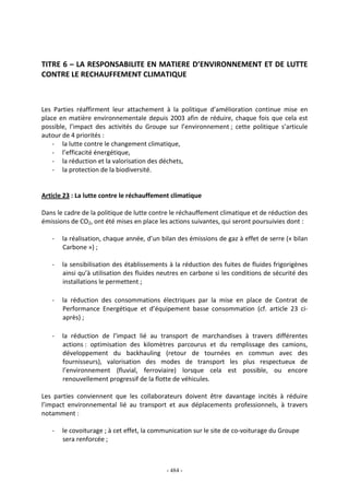 - 484 -
TITRE 6 – LA RESPONSABILITE EN MATIERE D’ENVIRONNEMENT ET DE LUTTE
CONTRE LE RECHAUFFEMENT CLIMATIQUE
Les Parties réaffirment leur attachement à la politique d’amélioration continue mise en
place en matière environnementale depuis 2003 afin de réduire, chaque fois que cela est
possible, l’impact des activités du Groupe sur l’environnement ; cette politique s’articule
autour de 4 priorités :
- la lutte contre le changement climatique,
- l’efficacité énergétique,
- la réduction et la valorisation des déchets,
- la protection de la biodiversité.
Article 23 : La lutte contre le réchauffement climatique
Dans le cadre de la politique de lutte contre le réchauffement climatique et de réduction des
émissions de CO2, ont été mises en place les actions suivantes, qui seront poursuivies dont :
- la réalisation, chaque année, d’un bilan des émissions de gaz à effet de serre (« bilan
Carbone ») ;
- la sensibilisation des établissements à la réduction des fuites de fluides frigorigènes
ainsi qu’à utilisation des fluides neutres en carbone si les conditions de sécurité des
installations le permettent ;
- la réduction des consommations électriques par la mise en place de Contrat de
Performance Energétique et d’équipement basse consommation (cf. article 23 ci-
après) ;
- la réduction de l’impact lié au transport de marchandises à travers différentes
actions : optimisation des kilomètres parcourus et du remplissage des camions,
développement du backhauling (retour de tournées en commun avec des
fournisseurs), valorisation des modes de transport les plus respectueux de
l’environnement (fluvial, ferroviaire) lorsque cela est possible, ou encore
renouvellement progressif de la flotte de véhicules.
Les parties conviennent que les collaborateurs doivent être davantage incités à réduire
l’impact environnemental lié au transport et aux déplacements professionnels, à travers
notamment :
- le covoiturage ; à cet effet, la communication sur le site de co-voiturage du Groupe
sera renforcée ;
 