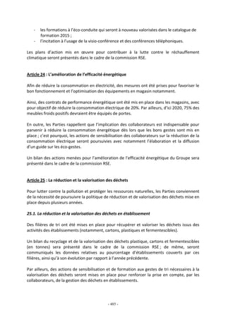 - 485 -
- les formations à l’éco-conduite qui seront à nouveau valorisées dans le catalogue de
formation 2015 ;
- l’incitation à l’usage de la visio-conférence et des conférences téléphoniques.
Les plans d’action mis en œuvre pour contribuer à la lutte contre le réchauffement
climatique seront présentés dans le cadre de la commission RSE.
Article 24 : L’amélioration de l’efficacité énergétique
Afin de réduire la consommation en électricité, des mesures ont été prises pour favoriser le
bon fonctionnement et l’optimisation des équipements en magasin notamment.
Ainsi, des contrats de performance énergétique ont été mis en place dans les magasins, avec
pour objectif de réduire la consommation électrique de 20%. Par ailleurs, d’ici 2020, 75% des
meubles froids positifs devraient être équipés de portes.
En outre, les Parties rappellent que l’implication des collaborateurs est indispensable pour
parvenir à réduire la consommation énergétique dès lors que les bons gestes sont mis en
place ; c’est pourquoi, les actions de sensibilisation des collaborateurs sur la réduction de la
consommation électrique seront poursuivies avec notamment l’élaboration et la diffusion
d’un guide sur les éco-gestes.
Un bilan des actions menées pour l’amélioration de l’efficacité énergétique du Groupe sera
présenté dans le cadre de la commission RSE.
Article 25 : La réduction et la valorisation des déchets
Pour lutter contre la pollution et protéger les ressources naturelles, les Parties conviennent
de la nécessité de poursuivre la politique de réduction et de valorisation des déchets mise en
place depuis plusieurs années.
25.1. La réduction et la valorisation des déchets en établissement
Des filières de tri ont été mises en place pour récupérer et valoriser les déchets issus des
activités des établissements (notamment, cartons, plastiques et fermentescibles).
Un bilan du recyclage et de la valorisation des déchets plastique, cartons et fermentescibles
(en tonnes) sera présenté dans le cadre de la commission RSE ; de même, seront
communiqués les données relatives au pourcentage d’établissements couverts par ces
filières, ainsi qu’à son évolution par rapport à l’année précédente.
Par ailleurs, des actions de sensibilisation et de formation aux gestes de tri nécessaires à la
valorisation des déchets seront mises en place pour renforcer la prise en compte, par les
collaborateurs, de la gestion des déchets en établissements.
 