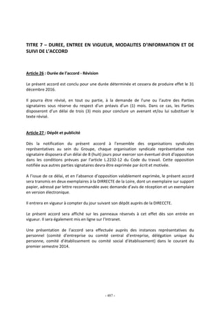 - 487 -
TITRE 7 – DUREE, ENTREE EN VIGUEUR, MODALITES D’INFORMATION ET DE
SUIVI DE L’ACCORD
Article 26 : Durée de l’accord - Révision
Le présent accord est conclu pour une durée déterminée et cessera de produire effet le 31
décembre 2016.
Il pourra être révisé, en tout ou partie, à la demande de l’une ou l’autre des Parties
signataires sous réserve du respect d’un préavis d’un (1) mois. Dans ce cas, les Parties
disposeront d’un délai de trois (3) mois pour conclure un avenant et/ou lui substituer le
texte révisé.
Article 27 : Dépôt et publicité
Dès la notification du présent accord à l’ensemble des organisations syndicales
représentatives au sein du Groupe, chaque organisation syndicale représentative non
signataire disposera d’un délai de 8 (huit) jours pour exercer son éventuel droit d’opposition
dans les conditions prévues par l’article L.2232-12 du Code du travail. Cette opposition
notifiée aux autres parties signataires devra être exprimée par écrit et motivée.
A l’issue de ce délai, et en l’absence d’opposition valablement exprimée, le présent accord
sera transmis en deux exemplaires à la DIRRECTE de la Loire, dont un exemplaire sur support
papier, adressé par lettre recommandée avec demande d’avis de réception et un exemplaire
en version électronique.
Il entrera en vigueur à compter du jour suivant son dépôt auprès de la DIRECCTE.
Le présent accord sera affiché sur les panneaux réservés à cet effet dès son entrée en
vigueur. Il sera également mis en ligne sur l’Intranet.
Une présentation de l’accord sera effectuée auprès des instances représentatives du
personnel (comité d’entreprise ou comité central d’entreprise, délégation unique du
personne, comité d’établissement ou comité social d’établissement) dans le courant du
premier semestre 2014.
 