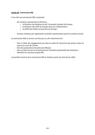 - 488 -
Article 28 : Commission RSE
Il est créé une commission RSE, composée :
- de membres représentant la Direction :
o le Directeur des Relations et de l’Innovation Sociales du Groupe ;
o le Directeur de la RSE du Groupe et/ou ses représentants ;
o les DRHs des filiales ou branches du Groupe ;
- de deux membres par organisation syndicale représentative partie au présent accord.
La commission RSE se réunira une fois par an, afin notamment de :
- faire un bilan des engagements pris dans le cadre de l’accord et des actions mises en
œuvre au cours de l’année ;
- faire des propositions de pistes de réflexion
- faire un bilan annuel sur la pertinence et l’évolution potentielle des indicateurs
- identifier les nouveaux enjeux RSE.
La première réunion de la commission RSE se tiendra à partir du mois de juin 2015.
 