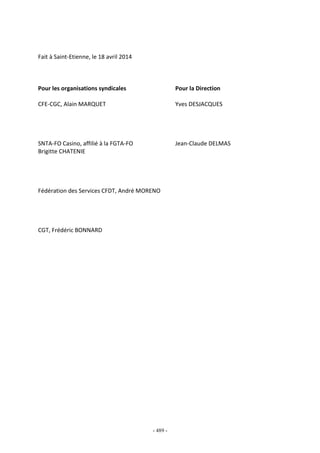 - 489 -
Fait à Saint-Etienne, le 18 avril 2014
Pour les organisations syndicales Pour la Direction
CFE-CGC, Alain MARQUET Yves DESJACQUES
SNTA-FO Casino, affilié à la FGTA-FO Jean-Claude DELMAS
Brigitte CHATENIE
Fédération des Services CFDT, André MORENO
CGT, Frédéric BONNARD
 