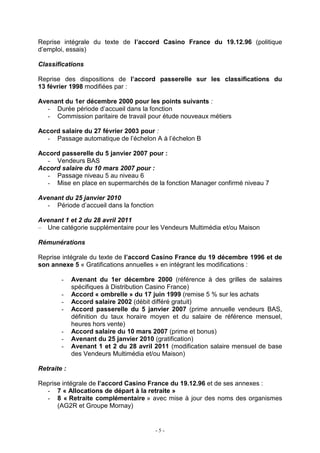 - 5 -
Reprise intégrale du texte de l’accord Casino France du 19.12.96 (politique
d’emploi, essais)
Classifications
Reprise des dispositions de l’accord passerelle sur les classifications du
13 février 1998 modifiées par :
Avenant du 1er décembre 2000 pour les points suivants :
- Durée période d’accueil dans la fonction
- Commission paritaire de travail pour étude nouveaux métiers
Accord salaire du 27 février 2003 pour :
- Passage automatique de l’échelon A à l’échelon B
Accord passerelle du 5 janvier 2007 pour :
- Vendeurs BAS
Accord salaire du 10 mars 2007 pour :
- Passage niveau 5 au niveau 6
- Mise en place en supermarchés de la fonction Manager confirmé niveau 7
Avenant du 25 janvier 2010
- Période d’accueil dans la fonction
Avenant 1 et 2 du 28 avril 2011
– Une catégorie supplémentaire pour les Vendeurs Multimédia et/ou Maison
Rémunérations
Reprise intégrale du texte de l’accord Casino France du 19 décembre 1996 et de
son annexe 5 « Gratifications annuelles » en intégrant les modifications :
- Avenant du 1er décembre 2000 (référence à des grilles de salaires
spécifiques à Distribution Casino France)
- Accord « ombrelle » du 17 juin 1999 (remise 5 % sur les achats
- Accord salaire 2002 (débit différé gratuit)
- Accord passerelle du 5 janvier 2007 (prime annuelle vendeurs BAS,
définition du taux horaire moyen et du salaire de référence mensuel,
heures hors vente)
- Accord salaire du 10 mars 2007 (prime et bonus)
- Avenant du 25 janvier 2010 (gratification)
- Avenant 1 et 2 du 28 avril 2011 (modification salaire mensuel de base
des Vendeurs Multimédia et/ou Maison)
Retraite :
Reprise intégrale de l’accord Casino France du 19.12.96 et de ses annexes :
- 7 « Allocations de départ à la retraite »
- 8 « Retraite complémentaire » avec mise à jour des noms des organismes
(AG2R et Groupe Mornay)
 