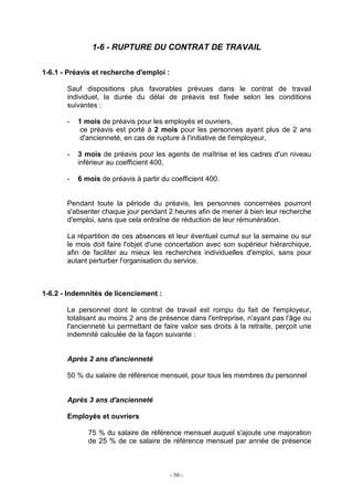 - 50 -
1-6 - RUPTURE DU CONTRAT DE TRAVAIL
1-6.1 - Préavis et recherche d'emploi :
Sauf dispositions plus favorables prévues dans le contrat de travail
individuel, la durée du délai de préavis est fixée selon les conditions
suivantes :
- 1 mois de préavis pour les employés et ouvriers,
ce préavis est porté à 2 mois pour les personnes ayant plus de 2 ans
d'ancienneté, en cas de rupture à l'initiative de l'employeur,
- 3 mois de préavis pour les agents de maîtrise et les cadres d'un niveau
inférieur au coefficient 400,
- 6 mois de préavis à partir du coefficient 400.
Pendant toute la période du préavis, les personnes concernées pourront
s'absenter chaque jour pendant 2 heures afin de mener à bien leur recherche
d'emploi, sans que cela entraîne de réduction de leur rémunération.
La répartition de ces absences et leur éventuel cumul sur la semaine ou sur
le mois doit faire l'objet d'une concertation avec son supérieur hiérarchique,
afin de faciliter au mieux les recherches individuelles d'emploi, sans pour
autant perturber l'organisation du service.
1-6.2 - Indemnités de licenciement :
Le personnel dont le contrat de travail est rompu du fait de l'employeur,
totalisant au moins 2 ans de présence dans l'entreprise, n'ayant pas l'âge ou
l'ancienneté lui permettant de faire valoir ses droits à la retraite, perçoit une
indemnité calculée de la façon suivante :
Après 2 ans d'ancienneté
50 % du salaire de référence mensuel, pour tous les membres du personnel
Après 3 ans d'ancienneté
Employés et ouvriers
75 % du salaire de référence mensuel auquel s'ajoute une majoration
de 25 % de ce salaire de référence mensuel par année de présence
 