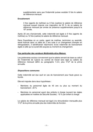 - 51 -
supplémentaire sans que l'indemnité puisse excéder 6 fois le salaire
de référence mensuel.
Encadrement
3 fois (agents de maîtrise) ou 6 fois (cadres) le salaire de référence
mensuel auquel s'ajoute une majoration de 25 % de ce salaire de
référence mensuel par année de présence supplémentaire jusqu'à la
19e
année.
Après 20 ans d'ancienneté, cette indemnité est égale à 9 fois (agents de
maîtrise) ou 12 fois (cadres) le salaire de référence mensuel.
Dans l'hypothèse où un cadre, agent de maîtrise, technicien ou assimilé,
serait licencié dans un délai de 2 ans suite à un changement d'emploi en
rétrogradation, il bénéficierait néanmoins d'une indemnité de licenciement
égale à celle qui lui aurait été acquise au moment du changement.
Cas particulier des vendeurs Multimédia et/ou Maison
Les partenaires sociaux conviennent que le salaire servant de base au calcul
de l’indemnité de rupture du contrat de travail sera égal au salaire de
référence mensuel défini au paragraphe 1-3.4, plus 1/12e
de la prime
annuelle.
Dispositions communes
Cette indemnité est due sauf en cas de licenciement pour faute grave ou
lourde.
Elle est majorée dans deux hypothèses :
- Membres du personnel âgés de 45 ans ou plus au moment du
licenciement : 20 %
- Membres du personnel ayant des enfants à charge (suivant les règles
applicables en matière de Sécurité Sociale) : 10 % par enfant à charge
Le salaire de référence mensuel est égal à la rémunération mensuelle plus
1/12e
de la prime annuelle plus les indemnités de fonction.
 