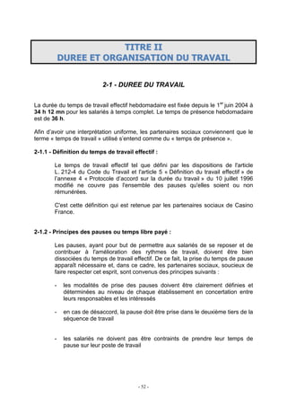 - 52 -
TTIITTRREE IIII
DDUURREEEE EETT OORRGGAANNIISSAATTIIOONN DDUU TTRRAAVVAAIILL
2-1 - DUREE DU TRAVAIL
La durée du temps de travail effectif hebdomadaire est fixée depuis le 1er
juin 2004 à
34 h 12 mn pour les salariés à temps complet. Le temps de présence hebdomadaire
est de 36 h.
Afin d’avoir une interprétation uniforme, les partenaires sociaux conviennent que le
terme « temps de travail » utilisé s’entend comme du « temps de présence ».
2-1.1 - Définition du temps de travail effectif :
Le temps de travail effectif tel que défini par les dispositions de l'article
L. 212-4 du Code du Travail et l'article 5 « Définition du travail effectif » de
l’annexe 4 « Protocole d’accord sur la durée du travail » du 10 juillet 1996
modifié ne couvre pas l'ensemble des pauses qu'elles soient ou non
rémunérées.
C'est cette définition qui est retenue par les partenaires sociaux de Casino
France.
2-1.2 - Principes des pauses ou temps libre payé :
Les pauses, ayant pour but de permettre aux salariés de se reposer et de
contribuer à l'amélioration des rythmes de travail, doivent être bien
dissociées du temps de travail effectif. De ce fait, la prise du temps de pause
apparaît nécessaire et, dans ce cadre, les partenaires sociaux, soucieux de
faire respecter cet esprit, sont convenus des principes suivants :
- les modalités de prise des pauses doivent être clairement définies et
déterminées au niveau de chaque établissement en concertation entre
leurs responsables et les intéressés
- en cas de désaccord, la pause doit être prise dans le deuxième tiers de la
séquence de travail
- les salariés ne doivent pas être contraints de prendre leur temps de
pause sur leur poste de travail
 