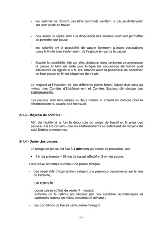 - 53 -
- les salariés ne doivent pas être contraints pendant la pause d'intervenir
sur leur poste de travail
- des salles de repos sont à la disposition des salariés pour leur permettre
de prendre leur pause
- les salariés ont la possibilité de vaquer librement à leurs occupations
dans la limite bien évidemment de l'espace temps de la pause
- étudier la possibilité, site par site, d'adapter dans certaines circonstances
la pause et faire en sorte que lorsque les séquences de travail sont
inférieures ou égales à 4 h, les salariés aient la possibilité de bénéficier
de leur pause en fin de séquence de travail.
Le respect et l'évolution de ces différents points feront l'objet d'un suivi au
niveau des Comités d'Etablissement et Comités Sociaux de chacun des
établissements.
Les pauses sont rémunérées au taux normal et entrent en compte pour la
détermination du salaire brut mensuel.
2-1.3 - Moyens de contrôle :
Afin de faciliter à la fois le décompte du temps de travail et la prise des
pauses, il a été convenu que les établissements se doteraient de moyens de
suivi fiables et modernes.
2-1.4 - Durée des pauses :
Le temps de pause est fixé à 3 minutes par heure de présence, soit :
• 1 h de présence = 57 mn de travail effectif et 3 mn de pause.
Il est prévu un temps supérieur de pause lorsque :
- des impératifs d'organisation exigent une présence permanente sur le lieu
de l'activité,
par exemple :
poste caisse et îlots de vente (4 minutes)
activités où le rythme est imposé par des systèmes automatiques et
cadencés comme en milieu industriel (6 minutes)
- des conditions de travail particulières l'exigent
 